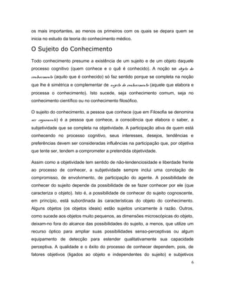 os mais importantes, ao menos os primeiros com os quais se depara quem se
inicia no estudo da teoria do conhecimento médico.
O Sujeito do Conhecimento
Todo conhecimento presume a existência de um sujeito e de um objeto daquele
processo cognitivo (quem conhece e o quê é conhecido). A noção se objeto do
conhecimento (aquilo que é conhecido) só faz sentido porque se completa na noção
que lhe é simétrica e complementar de sujeito do conhecimento (aquele que elabora e
processa o conhecimento). Isto sucede, seja conhecimento comum, seja no
conhecimento científico ou no conhecimento filosófico.
O sujeito do conhecimento, a pessoa que conhece (que em Filosofia se denomina
ser cognoscente) é a pessoa que conhece, a consciência que elabora o saber, a
subjetividade que se completa na objetividade. A participação ativa de quem está
conhecendo no processo cognitivo, seus interesses, desejos, tendências e
preferências devem ser consideradas influências na participação que, por objetiva
que tente ser, tendem a comprometer a pretendida objetividade.
Assim como a objetividade tem sentido de não-tendenciosidade e liberdade frente
ao processo de conhecer, a subjetividade sempre inclui uma conotação de
compromisso, de envolvimento, de participação do agente. A possibilidade de
conhecer do sujeito depende da possibilidade de se fazer conhecer por ele (que
caracteriza o objeto). Isto é, a possibilidade de conhecer do sujeito cognoscente,
em princípio, está subordinada às características do objeto do conhecimento.
Alguns objetos (os objetos ideais) estão sujeitos unicamente à razão. Outros,
como sucede aos objetos muito pequenos, as dimensões microscópicas do objeto,
deixam-no fora do alcance das possibilidades do sujeito, a menos, que utilize um
recurso óptico para ampliar suas possibilidades senso-perceptivas ou algum
equipamento de detecção para estender qualitativamente sua capacidade
perceptiva. A qualidade e o êxito do processo de conhecer dependem, pois, de
fatores objetivos (ligados ao objeto e independentes do sujeito) e subjetivos
6
 