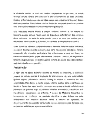 A influência relativa de cada um destes componentes do processo de saúde
doença é muito variável em cada caso e em cada momento de cada um deles.
Existem enfermidades que são devidas quase que exclusivamente a um destes
dois componentes. Não obstante, ambos devem ter seu papel quando se promove
uma avaliação cuidadosa de um acontecimento patológico.
Esta discussão motiva muitos e antigos conflitos teóricos e, na história da
Medicina, parece sempre haver quem se disponha a defender um dos extremos
desta antinomia. No entanto, esta querela parece ser uma das muitas que, a
despeito do muito barulho que provoca, na verdade, é completamente ociosa.
Estes pontos de vista são complementares e, na maior parte dos casos concretos,
coexistem desempenhando cada um a sua parte no processo patológico. Terreno
e agressão são conceitos explicativos das enfermidades e cada um deles, em
cada caso desempenha papel relativamente diferente. Contudo, os organicistas
tendem a supervalorizar (ou exclusivizar) o terreno. Enquanto os psicologicistas e
sociologicistas fazem o contrário.
Prevenção
A rigor, até há época bastante recente da história da Medicina, a expressão
prevenção se referia apenas à profilaxia do aparecimento de uma enfermidade,
quando alguma providência técnica conseguiu impedir a incidência de uma
enfermidade. Mais tarde, já neste século, o termo evoluiu para o significado de
Medicina Preventiva, com sentido bem mais amplo que o inicial, referindo-se à
prevenção de qualquer etapa do processo mórbido: a ocorrência, a evolução, e os
impedimento ocasionados ao enfermo. A noção de Medicina Preventiva se
fundamenta na confiança na previsão científica e põe ênfase na ação
antecipadora das medidas técnicas frente à ameaça de agressão, do
desenvolvimento da agressão consumada ou suas conseqüências danosas para
as pessoas afetadas por alguma enfermidade.
60
 