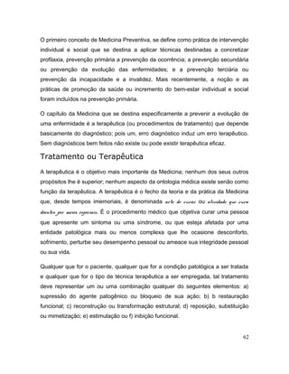 O primeiro conceito de Medicina Preventiva, se define como prática de intervenção
individual e social que se destina a aplicar técnicas destinadas a concretizar
profilaxia, prevenção primária a prevenção da ocorrência; a prevenção secundária
ou prevenção da evolução das enfermidades; e a prevenção terciária ou
prevenção da incapacidade e a invalidez. Mais recentemente, a noção e as
práticas de promoção da saúde ou incremento do bem-estar individual e social
foram incluídos na prevenção primária.
O capítulo da Medicina que se destina especificamente a prevenir a evolução de
uma enfermidade é a terapêutica (ou procedimentos de tratamento) que depende
basicamente do diagnóstico; pois um, erro diagnóstico induz um erro terapêutico.
Sem diagnósticos bem feitos não existe ou pode existir terapêutica eficaz.
Tratamento ou Terapêutica
A terapêutica é o objetivo mais importante da Medicina; nenhum dos seus outros
propósitos lhe é superior; nenhum aspecto da ontologia médica existe senão como
função da terapêutica. A terapêutica é o fecho da teoria e da prática da Medicina
que, desde tempos imemoriais, é denominada arte de curar ou atividade que cura
doentes por meios especiais. É o procedimento médico que objetiva curar uma pessoa
que apresente um sintoma ou uma síndrome, ou que esteja afetada por uma
entidade patológica mais ou menos complexa que lhe ocasione desconforto,
sofrimento, perturbe seu desempenho pessoal ou ameace sua integridade pessoal
ou sua vida.
Qualquer que for o paciente, qualquer que for a condição patológica a ser tratada
e qualquer que for o tipo de técnica terapêutica a ser empregada, tal tratamento
deve representar um ou uma combinação qualquer do seguintes elementos: a)
supressão do agente patogênico ou bloqueio de sua ação; b) b restauração
funcional; c) reconstrução ou transformação estrutural; d) reposição, substituição
ou mimetização; e) estimulação ou f) inibição funcional.
62
 