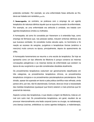 pretendia combater. Por exemplo, se uma enfermidade fosse atribuída ao frio,
devia ser tratada com remédios quentes.
A homeopatia, ao contrário, se praticava com o emprego de um agente
terapêutico de natureza idêntica àquele que se supunha causador da enfermidade.
Por exemplo, se uma enfermidade era atribuída à umidade, era tratada com
agentes terapêuticos úmidos ou molhados.
A homeopatia, tal como foi concebida por Hanemann e é entendida hoje, como
emprego de fármacos que, nas pessoas sadias, induzem sintomas idênticos aos
que buscava combater, foi concebida muitos séculos após, no Iluminismo e foi
reação ao excesso de sangrias, purgativos e terapêuticas tóxicas (arsênico e
mercúrio) muito comuns na época, principalmente, depois do aparecimento da
sífilis.
A homeopatia hanemaniana se resumia a uma escola de terapêutica. Se hoje se
apresenta como um tipo diferente de Medicina é porque conserva as mesmas
concepções patogênicas e as mesmas teorias de enfermidade que existiam na
época de seu surgimento e que são consideradas obsoletas atualmente.
Os procedimentos terapêuticos costumam ser genericamente classificados em
três categorias, os procedimentos terapêuticos clínicos, os procedimentos
terapêuticos cirúrgicos e os procedimentos psicoterapêuticos psicoterápicos. Esta
divisão, apesar de superada em teoria e pela prática científica mais refinada, ainda
parece útil e, por isto, não foi abandonada. Contudo, deve-se vincar a necessidade
das medidas terapêuticas (quaisquer que forem) estarem o mais próximas que for
possível da natureza.
Aspecto curioso das terapêuticas, é que desde a origem da Medicina, trata-se um
mal com outro mal. Os procedimentos terapêuticos, em geral, resultam de se
provocar intencionalmente uma lesão corporal (como na cirurgia, na radioterapia),
uma doença (vacinas, antibióticos ou outros agentes biológicos, a malarioterapia,
65
 