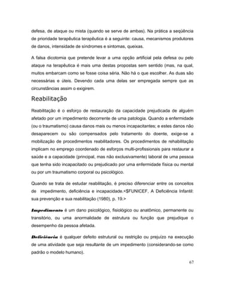 defesa, de ataque ou mista (quando se serve de ambas). Na prática a seqüência
de prioridade terapêutica terapêutica é a seguinte: causa, mecanismos produtores
de danos, intensidade de síndromes e sintomas, queixas.
A falsa dicotomia que pretende levar a uma opção artificial pela defesa ou pelo
ataque na terapêutica é mais uma destas propostas sem sentido (mas, na qual,
muitos embarcam como se fosse coisa séria. Não há o que escolher. As duas são
necessárias e úteis. Devendo cada uma delas ser empregada sempre que as
circunstâncias assim o exigirem.
Reabilitação
Reabilitação é o esforço de restauração da capacidade prejudicada de alguém
afetado por um impedimento decorrente de uma patologia. Quando a enfermidade
(ou o traumatismo) causa danos mais ou menos incapacitantes; e estes danos não
desaparecem ou são compensados pelo tratamento do doente, exige-se a
mobilização de procedimentos reabilitadores. Os procedimentos de rehabilitação
implicam no emprego coordenado de esforços multi-profissionais para restaurar a
saúde e a capacidade (principal, mas não exclusivamente) laboral de uma pessoa
que tenha sido incapacitado ou prejudicado por uma enfermidade física ou mental
ou por um traumatismo corporal ou psicológico.
Quando se trata de estudar reabilitação, é preciso diferenciar entre os conceitos
de impedimento, deficiência e incapacidade.<$FUNICEF, A Deficiência Infantil:
sua prevenção e sua reabilitação (1980), p. 19.>
Impedimento é um dano psicológico, fisiológico ou anatômico, permanente ou
transitório, ou uma anormalidade de estrutura ou função que prejudique o
desempenho da pessoa afetada.
Deficiência é qualquer defeito estrutural ou restrição ou prejuízo na execução
de uma atividade que seja resultante de um impedimento (considerando-se como
padrão o modelo humano).
67
 