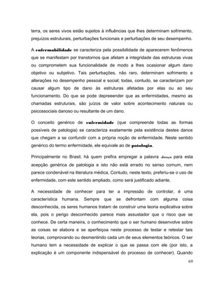 terra, os seres vivos estão sujeitos à influências que lhes determinam sofrimento,
prejuízos estruturais, perturbações funcionais e perturbações de seu desempenho.
A enfermabilidade se caracteriza pela possibilidade de aparecerem fenômenos
que se manifestam por transtornos que afetam a integridade das estruturas vivas
ou comprometem sua funcionalidade de modo a lhes ocasionar algum dano
objetivo ou subjetivo. Tais perturbações, não raro, determinam sofrimento e
alterações no desempenho pessoal e social; todas, contudo, se caracterizam por
causar algum tipo de dano às estruturas afetadas por elas ou ao seu
funcionamento. Do que se pode depreeender que as enfermidades, mesmo as
chamadas estruturais, são juízos de valor sobre acontecimento naturais ou
psicossociais danoso ou resultante de um dano.
O conceito genérico de enfermidade (que compreende todas as formas
possíveis de patologia) se caracteriza exatamente pela existência destes danos
que chegam a se confundir com a própria noção de enfermidade. Neste sentido
genérico do termo enfermidade, ele equivale ao de patologia.
Principalmente no Brasil, há quem prefira empregar a palavra doença para esta
acepção genérica de patologia e isto não está errado no senso comum, nem
parece condenável na literatura médica. Contudo, neste texto, preferiu-se o uso de
enfermidade, com este sentido ampliado, como será justificado adiante.
A necessidade de conhecer para ter a impressão de controlar, é uma
característica humana. Sempre que se defrontam com alguma coisa
desconhecida, os seres humanos tratam de construir uma teoria explicativa sobre
ela, pois o perigo desconhecido parece mais assustador que o risco que se
conhece. De certa maneira, o conhecimento que o ser humano desenvolve sobre
as coisas se elabora e se aperfeiçoa neste processo de testar e retestar tais
teorias, comprovando ou desmentindo cada um de seus elementos teóricos. O ser
humano tem a necessidade de explicar o que se passa com ele (por isto, a
explicação é um componente indispensável do processo de conhecer). Quando
69
 