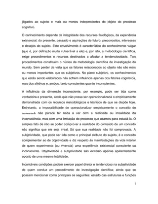(ligados ao sujeito e mais ou menos independentes do objeto do processo
cognitivo.
O conhecimento depende da integridade dos recursos fisiológicos, da experiência
existencial, do presente, passado e aspirações de futuro; preconceitos, interesses
e desejos do sujeito. Este envolvimento é característico do conhecimento vulgar
(que é, por definição muito vulnerável a ele) e, por isto, a metodologia científica,
exige procedimentos e recursos destinados a afastar a tendenciosidade. Tais
procedimentos constituem o núcleo da metodologia científica de investigação do
mundo. Sem perder de vista que os fatores relacionados ao objeto não são mais
ou menos importantes que os subjetivos. No plano subjetivo, os conhecimentos
que estão sendo elaborados não sofrem influência apenas dos fatores cognitivos,
mas dos afetivos e, ambos, tanto conscientes quanto inconscientes.
A influência da dimensão inconsciente, por exemplo, pode ser tida como
verdadeira e presente, ainda que não possa ser operacionalizada o empiricamente
demonstrada com os recursos metodológicos e técnicos de que se dispõe hoje.
Entretanto, a impossibilidade de operacionalizar empiricamente o conceito de
inconsciente não parece ter nada a ver com a realidade ou irrealidade da
inconsciência, mas com uma limitação do processo que usamos para estudá-la. O
simples fato de não se poder comprovar a realidade do conteúdo de um conceito
não significa que ele seja irreal. Só que sua realidade não foi comprovada. A
subjetividade, que pode ser tida como o principal atributo do sujeito, é o conceito
complementar ao de objetividade e diz respeito às manifestações da vida interior
de quem experimenta (ou vivencia) uma experiência existencial consciente ou
inconsciente. Objetividade e subjetividade são extremo apenas aparentemente
oposto de uma mesma totalidade.
Incontáveis condições podem exercer papel diretor e tendencioso na subjetividade
de quem conduz um procedimento de investigação científica; ainda que se
possam mencionar como principais os seguintes: estado das estruturas e funções
7
 