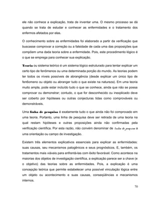 ele não conhece a explicação, trata de inventar uma. O mesmo processo se dá
quando se trata de estudar e conhecer as enfermidades e o tratamento dos
enfermos afetados por elas.
O conhecimento sobre as enfermidades foi elaborado a partir da verificação que
buscasse comprovar a correção ou a falsidade de cada uma das proposições que
compõem uma dada teoria sobre a enfermidade. Pois, este procedimento lógico é
o que se emprega para conhecer sua explicação.
Teoria ou sistema teórico é um sistema lógico estruturado para tentar explicar um
certo tipo de fenômenos ou uma determinada porção do mundo. As teorias podem
ter todos os níveis possíveis de abrangência (desde explicar um único tipo de
fen6omeno ou objeto ou abranger tudo o que existe na natureza). Em uma teoria
muito ampla, pode estar incluído tudo o que se conhece, ainda que não se possa
comprovar ou demonstrar; contudo, o que for desconhecido ou inexplicado deve
ser coberto por hipóteses ou outras conjecturas tidas como comprováveis ou
demonstráveis.
Uma linha de pesquisa é exatamente tudo o que ainda não foi comprovado em
uma teoria. Portanto, uma linha de pesquisa deve ser retirada de uma teoria na
qual restam hipóteses e outras proposições ainda não confirmadas pela
verificação científica. Por esta razão, não convém denominar de linha de pesquisa a
uma orientação ou campo de investigação.
Existem três elementos explicativos essenciais para explicar as enfermidades:
suas causas, seu mecanismos patogênicos e seus prognósticos. E, também, os
tratamentos mais viáveis para enfrentá-las com êxito favorável. Como acontece na
maiorias dos objetos de investigação científica, a explicação parece ser a chave (e
o objetivo) das teorias sobre as enfermidades. Pois, a explicação é uma
concepção teórica que permite estabelecer uma possível vinculação lógica entre
um objeto ou acontecimento e suas causas, conseqüências e mecanismos
internos.
70
 