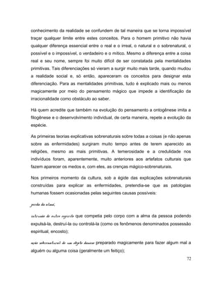conhecimento da realidade se confundem de tal maneira que se torna impossível
traçar qualquer limite entre estes conceitos. Para o homem primitivo não havia
qualquer diferença essencial entre o real e o irreal, o natural e o sobrenatural, o
possível e o impossível, o verdadeiro e o mítico. Mesmo a diferença entre a coisa
real e seu nome, sempre foi muito difícil de ser constatada pela mentalidades
primitivas. Tais diferenciações só vieram a surgir muito mais tarde, quando mudou
a realidade social e, só então, apareceram os conceitos para designar esta
diferenciação. Para as mentalidades primitivas, tudo é explicado mais ou menos
magicamente por meio do pensamento mágico que impede a identificação da
irracionalidade como obstáculo ao saber.
Há quem acredite que também na evolução do pensamento a ontogênese imita a
filogênese e o desenvolvimento individual, de certa maneira, repete a evolução da
espécie.
As primeiras teorias explicativas sobrenaturais sobre todas a coisas (e não apenas
sobre as enfermidades) surgiram muito tempo antes de terem aparecido as
religiões, mesmo as mais primitivas. A temerosidade e a credulidade nos
indivíduos foram, aparentemente, muito anteriores aos artefatos culturais que
fazem aparecer os medos e, com eles, as crenças mágico-sobrenaturais.
Nos primeiros momento da cultura, sob a égide das explicações sobrenaturais
construídas para explicar as enfermidades, pretendia-se que as patologias
humanas fossem ocasionadas pelas seguintes causas possíveis:
perda da alma;
intrusão de outro espírito que competia pelo corpo com a alma da pessoa podendo
expulsá-la, destruí-la ou controlá-la (como os fenômenos denominados possessão
espiritual, encosto);
ação sobrenatural de um objeto danoso preparado magicamente para fazer algum mal a
alguém ou alguma coisa (geralmente um feitiço);
72
 