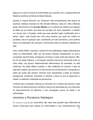 Seguiu-se a teoria humoral da enfermidade que coincidiu com o aparecimento da
Medicina científica na Grécia da Idade Clássica.
Quando o Império Romano ruiu, floresciam nele principalmente três grupos de
doutrinas médicas racionais em três Escolas Médicas, todas de nítida influência
grega. Denomina-se uma Escola Médica a um conjunto de médicos que seguem
as idéias de um mestre, que deve ser sua figura de maior expressão, e mantêm
um vínculo com o fundador, ainda que suas opiniões sejam modificadas com o
tempo. assim, cada Escola tem uma única doutrina que pode ser unitária ou
pluralista, mas em qualquer caso, constituindo um todo harmônico, como sistema
téorico de explicação das doenças e intervenção sobre as pessoas afetadas por
elas.
Com a Idade Média, ressurgiu o predomínio da explicações mágico-sobrenaturais
sobre as enfermidades. Não que ela jamais tivessem desaparecido ou que a
concepção natural tivesse conseguido convencer a maior parte das pessoas. Não.
No fim da Idade Clássica, a concepção científico-natural era dominante entre os
mais cultos, nos grupos intelectualmente diferenciados da sociedade, na elite
intelectual. Na Idade Média européia, a elite intelectual se resumiu à elite do
padroado católico que dominou os instrumentos de conhecimento e monopolizou o
saber por quase dez séculos, impondo suas superstições a todas as pessoas;
perseguindo, prendendo, torturando e matando a todos os que se dispunham a
resistir e a defender a liberdade de pensamento.
A história das concepções médicas se confunde com a história das ciências. Cada
momento do desenvolvimento científico e técnico foi assinalado por uma dimensão
do desenvolvimento da Medicina e das concepções acerca da saúde e da
enfermidade.
Unicismo e Pluralismo Patologico
O unicismo e o pluralismo doutrinários são estes dois grandes tipos diferentes de
teorias construídas para explicar as enfermidades e que fundamentavam toda
75
 