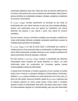 intervenção terapêutica sobre elas. Estes dois tipos de doutrinas diferenciam-se
em tantos níveis quantos são os que se atribuem às enfermidades, Desta maneira,
pode-se identificar as modalidades nosológica, etiológica, patogênica e terapêutica
do unicismo e do pluralismo.
O unicismo nosológico consiste basicamente na convicção de que todas as
enfermidades têm uma mesma natureza ou são uma única entidade patológica.
Existiria uma enfermidade única que apenas se manifestaria com formas
diferentes nas pessoas, o que resume o ponto mais radical do unicismo
nosológico.
No outro extremo, situa-se o pluralismo nosológico que presupõe a existência de
muitas enfermidades diferentes (entidades nosológicas específicas) e grupos de
entidades (tipos particulares de patologias).
O unicismo etiológico é um tipo de teoria sobre a enfermidade que sustenta a
existência de uma única causa para todas as enfermidades. As diferenças clínicas
seriam determinadas pelas condições individuais ou por variações quantitativas do
agente (quantidade, tempo de exposição, virulência).
No outro extremo, o pluralismo etiológico sustenta a possibilidade das diferentes
enfermidades serem causadas por causas diferentes ou, mesmo, um única
enfermidade poder ser condicionada por numerosos agentes causais
(multicausalidade e fatores de enfermidade).
A disputa entre Parmênides e Heráclito representa um bom exemplo do conflito
teórico entre o unicismo e o pluralismo etiológico na Grécia clássica. Parmênides,
defendia o unicismo porque acreditava que cada doença teria uma única causa; no
ponto de vista oposto, situava-se Heráclito, adepto do pluralismo, sustentava que
as doenças poderiam ter várias causas porque muitas coisas e condições
poderiam resultar en enfermidades. Mais tarde, esta teoria evoluiu para a noção
de multicausalidade integrada (ou multi-fatorialidade), pela qual cada enfermidade
76
 