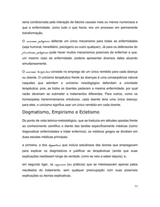 seria condicionada pela interação de fatores causais mais ou menos numerosos e
que a enfermidade, como tudo o que havia, era um processo em permanente
transformação.
O unicismo patogênico defende um único mecanismo para todas as enfermidades
(seja humoral, hereditário, psicógeno ou outro qualquer). Já para os defensores do
pluralismo patogênico pode haver muitos mecanismos possíveis de enfermar e que,
um mesmo caso de enfermidade, poderia apresentar diversos deles atuando
simultaneamente.
O unicismo terapêutico consiste no emprego de um único remédio para cada doença
ou doente. O unicismo terapêutico frente às doenças é uma conseqüência natural
naqueles que admitem o unicismo nosológogico defendam a unicidade
terapêutica: pois, se todos os doentes padecem a mesma enfermidade, por qual
razão deveriam se submeter a tratamentos diferentes. Para outros, como os
homeopatas hanemmanianos ortodoxos, cada doente teria uma única doença;
para eles, o unicismo significa usar um único remédio em cada doente.
Dogmatismo, Empirismo e Ecletismo
Do ponto de vista teórico-metodológico, que se traduzia em atitudes opostas frente
ao conhecimento científico e diante das tarefas específicamente médicas (como
diagnosticar enfermidades e tratar enfermos), os médicos gregos se dividiam em
duas escolas médicas principais:
a primeira, a dos dogmáticos que incluía estudiosos das teorias que empregavam
para explicar os diagnósticos e justificar as terapêuticas (ainda que suas
explicações residissem longe da verdade, como se veio a saber depois); e,
em segundo ligar, os empíricos (ou práticos) que se interessavam apenas pelos
resultados do tratamento, sem qualquer preocupação com suas possíveis
explicações ou teorias explicativas.
77
 