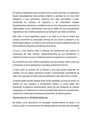 Em geral, os dogmáticos eram unicistas (como acontece até hoje) e conservavam
teorias etio-patogênicas muito estritas, tendendo a acreditar em um único fator
patogênico, o que, geralmente, encerrava uma visão reducionista e super-
simplificada da natureza, do organismo e da enfermidade; também
freqüentemente sustentavam a exist6encia de um único mecanismo para todas as
enfermidades. O que, naturalmente, havia de se refletir em seus procedimentos
diagnósticos e nas medidas terapêuticas que adotavam para tratar os doentes.
Mais tarde, o termo dogmáticos passou a se referir a um tipo de médico que
aceitava unicamente as explicações teóricas de sua escola e passaram a ser
denominados ecléticos, os médicos que combinavam teorias explicativas sobre as
enfermidades de diferentes procedências doutrinárias.
Ecletismo é uma doutrina sobre a obtenção de conhecimento que valoriza as
informações por elas mesmas, independentemente de sua procedência. O
ecletismo consiste na postura intelectual oposta ao dogmatismo e ao sectarismo.
Se é verdade que havia médicos dogmáticos nos dois campos, havia muitos que
combinavam as duas hipóteses em sua prática profissional e técnica.
A maior parte do médicos não se filiavam a uma das escolas existentes. Ao
contrário, em sua prática, buscavam conciliar e harmonizá-las, aproveitando de
cada uma o que parecia melhor para ser aplicado em cada caso clínico concreto.
A maioria destas escolas medicas foram sendo adaptadas ao longo do tempo, na
medida em que avançava o conhecimento médico; e, muitas delas, têm
sucessoras na Medicina contemporânea, ainda que não conservem as mesmas
designações ou mantenham os mesmos procedimentos exteriores característicos,
conservam o mesmo tipo de padrão de pensamento, de atitude cognitiva.
Humorismo e Ambientalismo
Na Grécia, como decorrência da concepção científico-natural da saúde e da
doença, surgiu a primeira doutrina da patologia geral já marcada pela contradição
78
 