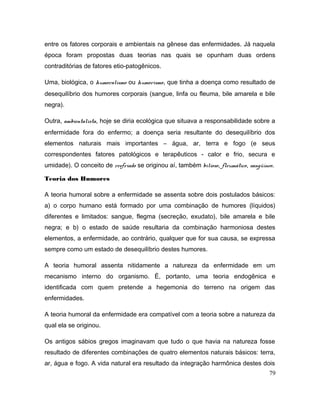 entre os fatores corporais e ambientais na gênese das enfermidades. Já naquela
época foram propostas duas teorias nas quais se opunham duas ordens
contraditórias de fatores etio-patogênicos.
Uma, biológica, o humoralismo ou humorismo, que tinha a doença como resultado de
desequilíbrio dos humores corporais (sangue, linfa ou fleuma, bile amarela e bile
negra).
Outra, ambientalista, hoje se diria ecológica que situava a responsabilidade sobre a
enfermidade fora do enfermo; a doença seria resultante do desequilíbrio dos
elementos naturais mais importantes – água, ar, terra e fogo (e seus
correspondentes fatores patológicos e terapêuticos - calor e frio, secura e
umidade). O conceito de resfriado se originou aí, também bilioso, fleumático, sangüíneo.
Teoria dos Humores
A teoria humoral sobre a enfermidade se assenta sobre dois postulados básicos:
a) o corpo humano está formado por uma combinação de humores (líquidos)
diferentes e limitados: sangue, flegma (secreção, exudato), bile amarela e bile
negra; e b) o estado de saúde resultaria da combinação harmoniosa destes
elementos, a enfermidade, ao contrário, qualquer que for sua causa, se expressa
sempre como um estado de desequilíbrio destes humores.
A teoria humoral assenta nitidamente a natureza da enfermidade em um
mecanismo interno do organismo. É, portanto, uma teoria endogênica e
identificada com quem pretende a hegemonia do terreno na origem das
enfermidades.
A teoria humoral da enfermidade era compatível com a teoria sobre a natureza da
qual ela se originou.
Os antigos sábios gregos imaginavam que tudo o que havia na natureza fosse
resultado de diferentes combinações de quatro elementos naturais básicos: terra,
ar, água e fogo. A vida natural era resultado da integração harmônica destes dois
79
 