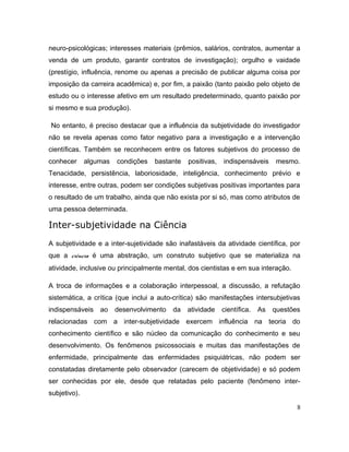 neuro-psicológicas; interesses materiais (prêmios, salários, contratos, aumentar a
venda de um produto, garantir contratos de investigação); orgulho e vaidade
(prestígio, influência, renome ou apenas a precisão de publicar alguma coisa por
imposição da carreira acadêmica) e, por fim, a paixão (tanto paixão pelo objeto de
estudo ou o interesse afetivo em um resultado predeterminado, quanto paixão por
si mesmo e sua produção).
No entanto, é preciso destacar que a influência da subjetividade do investigador
não se revela apenas como fator negativo para a investigação e a intervenção
científicas. Também se reconhecem entre os fatores subjetivos do processo de
conhecer algumas condições bastante positivas, indispensáveis mesmo.
Tenacidade, persistência, laboriosidade, inteligência, conhecimento prévio e
interesse, entre outras, podem ser condições subjetivas positivas importantes para
o resultado de um trabalho, ainda que não exista por si só, mas como atributos de
uma pessoa determinada.
Inter-subjetividade na Ciência
A subjetividade e a inter-sujetividade são inafastáveis da atividade científica, por
que a ciência é uma abstração, um construto subjetivo que se materializa na
atividade, inclusive ou principalmente mental, dos cientistas e em sua interação.
A troca de informações e a colaboração interpessoal, a discussão, a refutação
sistemática, a crítica (que inclui a auto-crítica) são manifestações intersubjetivas
indispensáveis ao desenvolvimento da atividade científica. As questões
relacionadas com a inter-subjetividade exercem influência na teoria do
conhecimento científico e são núcleo da comunicação do conhecimento e seu
desenvolvimento. Os fenômenos psicossociais e muitas das manifestações de
enfermidade, principalmente das enfermidades psiquiátricas, não podem ser
constatadas diretamente pelo observador (carecem de objetividade) e só podem
ser conhecidas por ele, desde que relatadas pelo paciente (fenômeno inter-
subjetivo).
8
 
