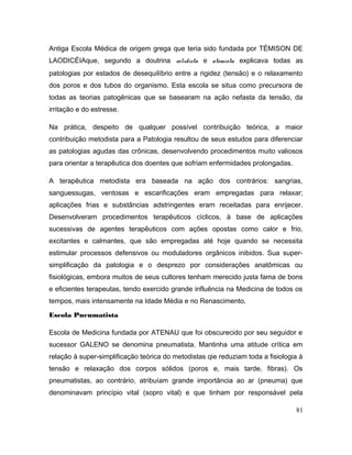 Antiga Escola Médica de origem grega que teria sido fundada por TÉMISON DE
LAODICÉIAque, segundo a doutrina solidista e atomista explicava todas as
patologias por estados de desequilíbrio entre a rigidez (tensão) e o relaxamento
dos poros e dos tubos do organismo. Esta escola se situa como precursora de
todas as teorias patogênicas que se basearam na ação nefasta da tensão, da
irritação e do estresse.
Na prática, despeito de qualquer possível contribuição teórica, a maior
contribuição metodista para a Patologia resultou de seus estudos para diferenciar
as patologias agudas das crônicas, desenvolvendo procedimentos muito valiosos
para orientar a terapêutica dos doentes que sofriam enfermidades prolongadas.
A terapêutica metodista era baseada na ação dos contrários: sangrias,
sanguessugas, ventosas e escarificações eram empregadas para relaxar;
aplicações frias e substâncias adstringentes eram receitadas para enrijecer.
Desenvolveram procedimentos terapêuticos cíclicos, à base de aplicações
sucessivas de agentes terapêuticos com ações opostas como calor e frio,
excitantes e calmantes, que são empregadas até hoje quando se necessita
estimular processos defensivos ou moduladores orgânicos inibidos. Sua super-
simplificação da patologia e o desprezo por considerações anatômicas ou
fisiológicas, embora muitos de seus cultores tenham merecido justa fama de bons
e eficientes terapeutas, tendo exercido grande influência na Medicina de todos os
tempos, mais intensamente na Idade Média e no Renascimento.
Escola Pneumatista
Escola de Medicina fundada por ATENAU que foi obscurecido por seu seguidor e
sucessor GALENO se denomina pneumatista. Mantinha uma atitude crítica em
relação à super-simplificação teórica do metodistas qie reduziam toda a fisiologia à
tensão e relaxação dos corpos sólidos (poros e, mais tarde, fibras). Os
pneumatistas, ao contrário, atribuíam grande importância ao ar (pneuma) que
denominavam princípio vital (sopro vital) e que tinham por responsável pela
81
 