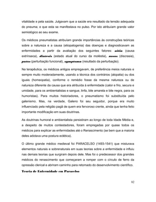 vitalidade e pela saúde. Julgavam que a saúde era resultado da tensão adequada
do pneuma; e que esta se manifestava no pulso. Por isto atribuíam grande valor
semiológico ao seu exame.
Os médicos pneumatistas atribuíam grande importâncias às construções teóricas
sobre a natureza e a causa (etiopatogenia) das doenças e diagnosticavam as
enfermidades a partir da avaliação dos seguintes fatores: aitia (causa
extrínseca), diatesis (estado atual do curso da moléstia), nosos (discrasia),
patos (perturbação funcional), symptoma (resultado da perturbação).
Na terapêutica, os médicos antigos empregavam, de preferência meios naturais e
sempre muito moderadamente, usando a técnica dos contrários (alopatia) ou dos
iguais (homeopatia), conforme o remédio fosse da mesma natureza ou de
natureza diferente da causa que era atribuída à enfermidade (calor e frio, secura e
umidade, para os ambientalistas e sangue, linfa, bile amarela e bile negra, para os
humoristas). Para muitos historiadores, o pneumatismo foi substituída pelo
galenismo. Mas, na verdade, Galeno foi seu seguidor, porque era muito
influenciado pela religião pagã de quem era fervoroso crente, ainda que tenha feito
importante modificação em suas doutrinas.
As doutrinas humoral e ambientalista persistiram ao longo de toda Idade Média e,
a despeito de muitos contestadores, foram empregadas por quase todos os
médicos para explicar as enfermidades até o Renascimento (se bem que a maioria
deles adotava uma postura eclética).
O último grande médico medieval foi PARACELSO (1493-1541) que misturava
elementos naturais e sobrenaturais em suas teorias sobre a enfermidade e influiu
nas demais teorias que surgiram depois dele. Mas foi o predecessor dos grandes
médicos do renascimento que começaram a romper com o círculo de ferro da
opressão clerical e abriram caminho para retomado do desenvolvimento científico.
Teoria de Enfermidade em Paracelso
82
 