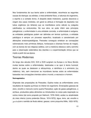 Nos fundamentos de sua teoria sobre a enfermidade, reconhecia as seguintes
causas de doenças: as estrelas, o meio-ambiente físico, a natureza do organismo,
o espírito e a vontade divina. A despeito deste misticismo, quando descrevia a
origem dos casos mórbidos, em geral os atribuía à formação de depósitos nos
tubos orgânicos (os tártaros) que se manifestava como cálculo ou coágulos
calcificados ou endurecidos. De sua obra, se pode inferir seis princípios
patogênicos: a enfermidade é uma entidade concreta, a enfermidade é exógena,
as entidades patológicas podem ser definidas em termos químicos, a entidade
patológica é sempre um processo específico, localizado e caracterizado por
alterações anatomopatológicas. Paracelso conseguia sintetizar as concepções
sobrenaturais mais primitivas (feitiços, horóscopos e diversas formas de magia),
com as teorias de raíz religiosa católica, com a medicina clássica e abriu caminho
para a observação sistemática dos doentes e a experimentação clínica que se
impôs a partir de sua época.
Teorias Modernas
Ao longo dos séculos XVII, XVII e XVIII surgiram na Europa e no Novo Mundo
muitas teorias sobre a enfermidades, destinadas a se opor à teoria humoral,
dentre as quais se destacam a iatroquímica, a iatrofísica e o animismo (ou
vitalismo). Isto, sem mencionar as incontáveis teorias sobre as enfermidades
baseadas nas concepções orientais sobre o mundo, a natureza e o homem.
Iatroquímica
Originada das proposições de Paracelso. Explica todas as enfermidades como
resultados de reações químicas no interior do organismo. Emanações gasosas de
cloro, enxofre e mercurio (como queria Paracelso); ação de gases patogênicos, o
archeus, produzidos pelos alimentos ou introduzidos no corpo pela respiração ou
outros meios (tal como proposto por Helmont, 1578-1644); acidez ou alcalinidade
do meio interno (como pretendia Silvius, 1614-1672); água, terra, sal, enxofre e
spiritus(com o sentido de fluido etéreo, gasoso, como propunha Willis, 1622-1675).
83
 