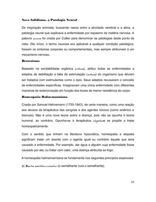 Novo Solidismo, a Patologia Neural
De inspiração animista, buscando nexos entre a atividade cerebral e a alma, a
patologia neural que explicava a enfermidade por espasmo da matéria nervosa. A
palavra neurose foi criada por Cullen para denominar as patologias deste ponto de
vista. (No início, o termo neurose era aplicável a qualquer condição patológica,
fossem os sintomas corporais ou comportamentais, mas sempre atribuíveis a um
mecanismo nervoso.
Brownismo
Baseado na excitabilidade orgânica (estenia), atribui todas as enfermidades a
estados de debilitação e falta de estimulação (astenia) do organismo que deviam
ser tratados com estimulantes como o ópio. Seus adeptos recusavam o conceito
de enfermidades específicas. Imaginavam uma única enfermidade com diferentes
maneiras de exteriorização em função dos locais de menor resistência do corpo.
Homeopatia Hahnemanniana
Criada por Samuel Hahnemann (1755-1843), de certa maneira, como uma reação
aos abusos da terapêutica das sangrias e dos agentes tóxicos (como arsênico e
bismuto). Não é uma nova teoria sobre a doença, pois não se opunha à teoria
humoral, ao contrário. Opunha-se à terapêutica alopáticae se propõe a tratar
homeopaticamente.
Com o sentido que tinham na literatura hipocrática, homeopatia e alopatia
significam tratar um doente com o agente igual ou contrário àquele que teria
causado a enfermidade. Por exemplo, dar água a alguém cuja enfermidade fosse
causado por ela; ou tratar com calor, uma doença atribuída ao fogo.
A homeopatia hahnemanniana se fundamenta nos seguintes princípios essenciais:
a) Similia similibus curantur (o semelhante cura o semelhante).
85
 