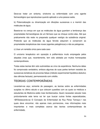 Deve-se tratar um sintoma, síndrome ou enfermidade com uma agente
farmacológico que reproduzisse quando aplicado a uma pessoa sadia.
b) Potencialização ou dinamização em diluições sucessivas e a memóri das
moléculas de água.
Baseia-se na crença em que as moléculas da água guardam a lembrança das
propriedades farmacológicas de um fármaco que se choque contra elas. Até que
praticamente não reste no preparado qualquer vestígio da substância original.
Pretende que as moléculas da água fervida adquiram e conservem as
propriedades terapêuticas das noxas (agentes patogênicos) e não as patogenas.
c) Usar um remédio único para cada caso
O unicismo terapêutico em oposição à polifarmácia muito empregada pelos
alopatas (mas que, recentemente, tem sido adotada por muitos homeopatas
contemporâneos.
Todas estas teorias têm sido submetidas ao crivo da experiência. Nenhuma delas
foi comprovada verdadeira, embora algumas de suas partes tenham resistido às
sucessivas tentativas de prová-las falsas (método experimental hipotético-dedutivo
das ciências factuais), permanecendo com crédito.
TEORIAS CONTEMPORÂNEAS
Levantam-se aqui, somente de passagem, as teorias sobre as enfermidades
surgidas no último século e que colocam questões com as quais os médicos e
estudantes de Medicina estão mais familiarizados. Quem necessitar estudar mais
profundamente este tema vai ter que buscar outras fontes especializadas,
<$FDestacando-se O Concepto de Enfermedad de Ruy Perez Tamayo.> nas
quais deve encontrar, não apenas mais pormenores, mas informações mais
importantes e mais completas acerca das teorias contemporâneas de
enfermidade.
86
 