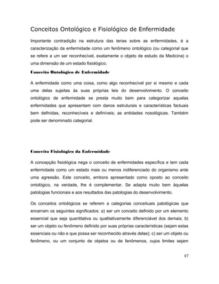 Conceitos Ontológico e Fisiológico de Enfermidade
Importante contradição na estrutura das terias sobre as enfermidades, é a
caracterização da enfermidade como um fenômeno ontológico (ou categorial que
se refere a um ser reconhecível, exatamente o objeto de estudo da Medicina) o
uma dimensão de um estado fisiológico.
Conceito Ontológico de Enfermidade
A enfermidade como uma coisa, como algo reconhecível por si mesmo e cada
uma delas sujeitas às suas próprias leis do desenvolvimento. O conceito
ontológico de enfermidade se presta muito bem para categorizar aquelas
enfermidades que apresentam com danos estruturais e características factuais
bem definidas, reconhecíveis e definíveis; as entidades nosológicas. Também
pode ser denominado categorial.
Conceito Fisiológico da Enfermidade
A concepção fisiológica nega o conceito de enfermidades específica e tem cada
enfermidade como um estado mais ou menos indiferenciado do organismo ante
uma agressão. Este conceito, embora apresentado como oposto ao conceito
ontológico, na verdade, lhe é complementar. Se adapta muito bem àquelas
patologias funcionais e aos resultados das patologias do desenvolvimento.
Os conceitos ontológicos se referem a categorias conceituais patológicas que
encerram os seguintes significados: a) ser um conceito definido por um elemento
essencial que seja quantitativa ou qualitativamente diferenciável dos demais; b)
ser um objeto ou fenômeno definido por suas próprias características (sejam estas
essenciais ou não e que possa ser reconhecido através delas); c) ser um objeto ou
fenômeno, ou um conjunto de objetos ou de fenômenos, cujos limites sejam
87
 