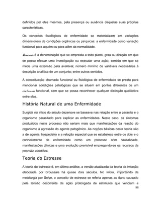 definidos por eles mesmos, pela presença ou ausência daquelas suas próprias
características.
Os conceitos fisiológicos de enfermidade se materializam em variações
dimensionais de condições orgânicas ou psíquicas: a enfermidade como variação
funcional para aquém ou para além da normalidade.
Dimensão é a denominação que se empresta a todo plano, grau ou direção em que
se possa efetuar uma investigação ou executar uma ação; sentido em que se
mede uma extensão para avaliá-la; número mínimo de variáveis necessárias à
descrição analítica de um conjunto; entre outros sentidos.
A conceituação chamada funcional ou fisiológica de enfermidade se presta para
mencionar condições patológicas que se situem em pontos diferentes de um
continuum funcional, sem que se possa reconhecer qualquer distinção qualitativa
entre elas.
História Natural de uma Enfermidade
Surgida no início do século dezenove se baseava nas relação entre o parasito e o
organismo parasitado para explicar as enfermidades. Neste caso, os sintomas
produzidos neste processo não seriam mais que manifestações da reação do
organismo à agressão do agente patogênico. As noções básicas desta teoria são
a de agente, hospedeiro e a relação especial que se estabelece entre os dois e o
conhecimento da enfermidade como um processo com causalidade,
manifestações clínicas e uma evolução previsível empregando-se os recursos da
previsão científica.
Teoria do Estresse
A teoria do estresse é, em última análise, a versão atualizada da teoria da irritação
elaborada por Broussais há quase dois séculos. No início, importando da
metalurgia por Selye, o conceito de estresse se referia apenas ao dano causado
pela tensão decorrente da ação prolongada de estímulos que venciam a
88
 