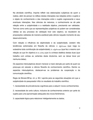 Na atividade científica, importa refletir nas elaborações subjetivas de quem a
realiza, além de pensar no reflexo destas interações nas relações entre o sujeito e
o objeto do conhecimento e das interações entre o sujeito cognoscente e seus
eventuais interações. Nas ciências da natureza, o conhecimento se dá pela
relação entre a subjetividade e a realidade objetiva, precisando ser validadas.
Tem-se como certo que as representações subjetivas só podem ser consideradas
válidas se seu processo de validação tiver sido objetivo, se resultarem de
proposições validadas de maneira aceitável pela ciência naquele momento de seu
desenvolvimento.
Com relação à influência da objetividade e da subjetividade, existem três
tendências extremadas em filosofia da ciência: o objetivismo (que nega ou
subestima toda contribuição da subjetividade); o subjetivismo (que faz o mesmo com
relação ao que for objetivo) e a eclética que é a síntese dialética destas duas (que
trabalha com ambas as vertentes desta dicotomia, sem se deixar levar por
nenhuma delas).
Os aspectos intersubjetivos devem merecer a maior atenção por parte de quem se
preocupa em estudar a ciência filosofia do conhecimento científico. Dentre os
aspectos intersubjetivos, destacam-se os problemas da cooperação e da
comunicação científica.
Regis de Morais<$Fop. cit. p. 90.> aponta para as seguintes situações em que a
subjetividade do pesquisador influi no resultado do trabalho científico:
1. necessidade de pré-estruturas cognitivas para a adquirir novos conhecimentos;
2. necessidade de certa cultura, inclusive de conhecimentos anterior por parte do
sujeito para uma aproximação adequada dos novos fenômenos;
3. capacidade lógica para relacionar inteligentemente os dados;
9
 