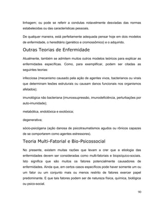 linhagem; ou pode se referir a condutas notavelmente desviadas das normas
estabelecidas ou das características pessoais.
De qualquer maneira, está perfeitamente adequada pensar hoje em dois modelos
de enfermidade, o hereditário (genético e cromossômico) e o adquirido.
Outras Teorias de Enfermidade
Atualmente, também se admitem muitos outros modelos teóricos para explicar as
enfermidades específicas. Como, para exemplificar, podem ser citadas as
seguintes teorias:
infecciosa (mecanismo causado pela ação de agentes vivos, bacterianos ou virais
que determinam lesões estruturais ou causam danos funcionais nos organismos
afetados);
imunológica não bacteriana (imunossupressão, imunodeficiência, perturbações por
auto-imunidade);
metabólica, endotóxica e exotóxica;
degenerativa;
sócio-psicógena (ação danosa de psicotraumatismos agudos ou rônicos capazes
de se comportarem como agentes estressores).
Teoria Multi-Fatorial e Bio-Psicossocial
No presente, existem muitas razões que levam a crer que a etiologia das
enfermidades devem ser consideradas como multi-fatoriais e biopsíquico-sociais.
Isto significa que são muitos os fatores potencialmente causadores de
enfermidades. Ainda que, em certos casos específicos pode haver somente um ou
um fator ou um conjunto mais ou menos restrito de fatores exercer papel
predominante. E que tais fatores podem ser de natureza física, química, biológica
ou psico-social.
90
 