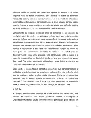 patologia) tenha se apoiado para conter não apenas as doenças e as lesões
corporais mais ou menos invalidantes, para alcanças os casos de sofrimento
inadequado, desproporcionado às circunstâncias. Em época relativamente recente
(em meados deste século), o conceito começou a a ser criticado por seu caráter
negativo (ausência de doença, invalidez ou moléstia) e se adotou uma definição positiva,
ainda que empregando um conceito indefinido: saúde é bem-estar.
Considerando as relações recíprocas entre os conceitos (e as situações ou
condições reais) de saúde e de patologia, pode-se dizer que embora a saúde
possa ser definida como algo mais que a mera ausência de doença ou invalidez, a
patologia não pode ser entendida como a ausência de saúde, pois caso se fizesse isto,
implicaria em declarar que saúde e doença são estados antinômicos, pólos
opostos e inconciliáveis e esta tese seria indefensável. Porque, ao menos na
maior parte das enfermidades chamadas funcionais e nas perturbações do
desenvolvimento, existe uma gradação, uma continuidade entre a saúde e a
patologia, impossível de ser deslindada senão por uma convenção. Ainda que as
duas condições sejam claramente distinguíveis, seus limites costumam ser
indefinidos e indefiníveis por si mesmos.
Caso saúde e doença fossem conceitos antinômicos que correspondessem a
realidades antagônicas (que se excluíssem mutuamente), não podendo existir
uma se existisse a outra, alguém estaria totalmente doente ou completamente
saudável. Isto é, alguém estaria completamente enfermo ou inteiramente
saudável. O que, deve-se convir, é ainda muito mais exagerado que a pretensão
de experimentar completo bem-estar contida na definição de saúde da OMS.
Saúde,
A definição cientificamente aceitável de saúde não é uma tarefa fácil, nem
pacífica. Ao contrário, situa muitos obstáculos teóricos e ideológicos. A
Organização Mundial de Saúde, tem uma definição para saúde que é adotada em
92
 