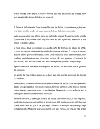 todo o mundo como oficial. Contudo, mesmo esta não está isenta de críticas, nem
tem a pretensão de ser definitiva ou imutável.
A Saúde é definida pela Organização Mundial da Saúde como estado de perfeito bem-
estar físico, mental e social, e não apenas ausência de doença, deficiência ou invalidez.
Vale a pena grifar esta última parte da definição original, freqüentemente omitida
quando ela é enunciada, com prejuízo claro do seu significado essencial e sua
inteira redução à utopia.
E mais ainda, deve-se destacar a segunda parte da definição de saúde da OMS,
porque se trata da dimensão da saúde de interesse médico. E porque é comum
alguém sofrer grave enfermidade, como uma neoplasia ainda assintomática, sem
qualquer perturbação de seu bem estar, porque não tem qualquer consciência de
seu estado. Não está saudável, não tem saúde porque padece uma patologia.
Apenas desfrutar bem-estar não significa ter saúde, ser saudável; não é garantia
de sanidade.
Do ponto de vista médico saúde é, se bem que não apenas, ausência de doença
ou invalidez.
Noutro plano, é necessário destacar que o conceito de saúde pode ser apreciado
desde uma perspectiva individual ou social, tanto do ponto de vista de seus fatores
determinantes, quanto de suas conseqüências. No entanto, como se há de ver, a
patologia é sempre um fenômeno individual.
Embora criticável, a definição positiva de saúde como bem-estar, e não negativa,
ausência de doença ou invalidez, é socialmente útil, ainda que mais difícil de ser
operacionalizada do que a de patologia. Embora a definição de patologia seja
indispensável à Medicina que não existiria sem ela. Talvez, por isto, se não é fácil
93
 