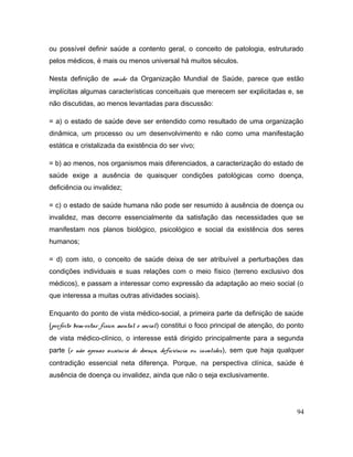 ou possível definir saúde a contento geral, o conceito de patologia, estruturado
pelos médicos, é mais ou menos universal há muitos séculos.
Nesta definição de saúde da Organização Mundial de Saúde, parece que estão
implícitas algumas características conceituais que merecem ser explicitadas e, se
não discutidas, ao menos levantadas para discussão:
= a) o estado de saúde deve ser entendido como resultado de uma organização
dinâmica, um processo ou um desenvolvimento e não como uma manifestação
estática e cristalizada da existência do ser vivo;
= b) ao menos, nos organismos mais diferenciados, a caracterização do estado de
saúde exige a ausência de quaisquer condições patológicas como doença,
deficiência ou invalidez;
= c) o estado de saúde humana não pode ser resumido à ausência de doença ou
invalidez, mas decorre essencialmente da satisfação das necessidades que se
manifestam nos planos biológico, psicológico e social da existência dos seres
humanos;
= d) com isto, o conceito de saúde deixa de ser atribuível a perturbações das
condições individuais e suas relações com o meio físico (terreno exclusivo dos
médicos), e passam a interessar como expressão da adaptação ao meio social (o
que interessa a muitas outras atividades sociais).
Enquanto do ponto de vista médico-social, a primeira parte da definição de saúde
(perfeito bem-estar físico, mental e social) constitui o foco principal de atenção, do ponto
de vista médico-clínico, o interesse está dirigido principalmente para a segunda
parte (e não apenas ausência de doença, deficiência ou invalidez), sem que haja qualquer
contradição essencial neta diferença. Porque, na perspectiva clínica, saúde é
ausência de doença ou invalidez, ainda que não o seja exclusivamente.
94
 