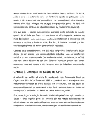 Neste sentido estrito, mas essencial e estritamente médico, o estado de saúde
pode e deve ser entendido como um fenômeno oposto ao patológico, como
ausência de enfermidade ou incapacidade, um acontecimento não-patológico;
embora nem toda condição ou situação não-patológica possa ou deva ser
considerada uma condição ou situação de saúde ou, muito menos, saudável.
Em que pese o caráter evidentemente avançado desta definição de saúde,
quando foi adotada pela OMS, por sua ênfase no atributo positivo bem-estar, ao
invés do negativo - ausência de doença ou invalidez, não falta quem a critique hoje com
numerosos motivos e bastante razão. Por isto, é bastante razoável que tais
críticas seja expostas, ao menos para fomentar discussão.
Contudo, deve-se ressaltar que, com esta nova perspectiva, a instituição da saúde
deixou de ser apenas uma responsabilidade individual para se transformar,
também, em um processo social (os serviços de saúde, os sistemas de saúde).
Não que tenha deixado de ser uma condição individual, porque isto jamais
aconteceu, mas que passou a ser, também, além de individual, uma questão
social.
Críticas à Definição de Saúde da OMS
A definição de saúde, tal como foi proclamada pela Assembléia Geral da
Organização Mundial de Saúde em 1948 e como está sendo empregada como
instrumento delimitador da prática sanitária em todo mundo, tem sido objeto de
algumas críticas mais ou menos pertinentes. Dentre outras críticas, em função de
seu significado e importância, podem ser destacadas as seguintes:
Em primeiro lugar, a definição de saúde, proclamada pela Organização Mundial da
Saúde e ainda vigente, pode ser criticada por três razões significativas: em
primeiro lugar, por seu caráter utópico; em segundo lugar, por sua imprecisão que
compromete sua cientificidade e, em terceiro lugar, por ser inoperacionalizável.
95
 