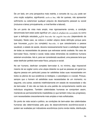De um lado, em uma perspectiva mais restrita, o conceito de bem-estar pode ser
uma noção subjetiva, significando sentir-se bem, não ter queixas, não apresentar
sofrimento ou exteriorizar qualquer prejuízo de desempenho pessoal ou social
(inclusive e talvez principalmente, a nível familiar e laboral).
De um ponto de vista mais amplo, mas rigorosamente correto, a condição
denominada bem-estar pode significar um estado de satisfação das necessidades ou como
quer a definição estudada perfeito bem-estar ou completo bem-estar (dependendo da
tradução). Neste caso, se coloca o caráter utópico desta definição porque para
que houvesse perfeito (ou completo) bem-estar, o que caracterizaria a pessoa
saudável, o estado de saúde, deveria necessariamente haver a satisfação integral
de todas as necessidades da pessoa que estivesse sendo avaliada. No caso de
bem-estar físico, mental e social, todas estas dimensões da existência humana
estariam envolvidas. Isto é, para ser considerado saudável, uma pessoas teria que
estar desfrutar perfeito bem-estar físico, psíquico e social.
No ser humano, desfrutar completo bem-estar é, no mínimo, algo impossível
mesmo de se cogitar como uma utopia distante na qual as pessoas em geral (ou
alguma pessoa em particular) possa ter satisfeitas todas suas necessidades em
todos os plenos de sua existência (o biológico, o psicológico e o social). Porque,
sempre que o homem vê satisfeitas suas necessidades de um momento; no
seguinte, cria outras; existindo indefinidamente em estado de necessidade e não
de bem-estar. E isto não se trata de uma padrão de comportamento restrito aos
indivíduos singulares. Também coletividades humanas se comportam assim,
mantendo-se permanentemente insatisfeitas (o que também induz seu progresso),
com necessidades crescentemente mais amplas e mais sofisticadas.
Do ponto de vista social e político, as condições de bem-estar das coletividades
humanas são determinadas pelo grau de desenvolvimento econômico-social e
podem ser avaliadas por indicadores econômicos (como renda média, distribuição
96
 