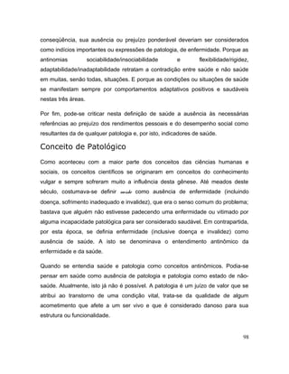 conseqüência, sua ausência ou prejuízo ponderável deveriam ser considerados
como indícios importantes ou expressões de patologia, de enfermidade. Porque as
antinomias sociabilidade/insociabilidade e flexibilidade/rigidez,
adaptabilidade/inadaptabilidade retratam a contradição entre saúde e não saúde
em muitas, senão todas, situações. E porque as condições ou situações de saúde
se manifestam sempre por comportamentos adaptativos positivos e saudáveis
nestas três áreas.
Por fim, pode-se criticar nesta definição de saúde a ausência às necessárias
referências ao prejuízo dos rendimentos pessoais e do desempenho social como
resultantes da de qualquer patologia e, por isto, indicadores de saúde.
Conceito de Patológico
Como aconteceu com a maior parte dos conceitos das ciências humanas e
sociais, os conceitos científicos se originaram em conceitos do conhecimento
vulgar e sempre sofreram muito a influência desta gênese. Até meados deste
século, costumava-se definir saúde como ausência de enfermidade (incluindo
doença, sofrimento inadequado e invalidez), que era o senso comum do problema;
bastava que alguém não estivesse padecendo uma enfermidade ou vitimado por
alguma incapacidade patológica para ser considerado saudável. Em contrapartida,
por esta época, se definia enfermidade (inclusive doença e invalidez) como
ausência de saúde. A isto se denominava o entendimento antinômico da
enfermidade e da saúde.
Quando se entendia saúde e patologia como conceitos antinômicos. Podia-se
pensar em saúde como ausência de patologia e patologia como estado de não-
saúde. Atualmente, isto já não é possível. A patologia é um juízo de valor que se
atribui ao transtorno de uma condição vital, trata-se da qualidade de algum
acometimento que afete a um ser vivo e que é considerado danoso para sua
estrutura ou funcionalidade.
98
 