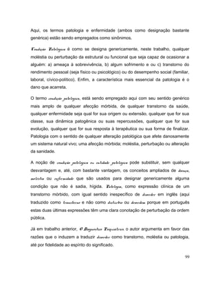Aqui, os termos patologia e enfermidade (ambos como designação bastante
genérica) estão sendo empregados como sinônimos.
Condição Patológica é como se designa genericamente, neste trabalho, qualquer
moléstia ou perturbação da estrutural ou funcional que seja capaz de ocasionar a
alguém: a) ameaça à sobrevivência, b) algum sofrimento e ou c) transtorno do
rendimento pessoal (seja físico ou psicológico) ou do desempenho social (familiar,
laboral, cívico-político). Enfim, a característica mais essencial da patologia é o
dano que acarreta.
O termo condição patológica, está sendo empregado aqui com seu sentido genérico
mais amplo de qualquer afecção mórbida, de qualquer transtorno da saúde,
qualquer enfermidade seja qual for sua origem ou extensão, qualquer que for sua
classe, sua dinâmica patogênica ou suas repercussões, qualquer que for sua
evolução, qualquer que for sua resposta à terapêutica ou sua forma de finalizar.
Patologia com o sentido de qualquer alteração patológica que afete danosamente
um sistema natural vivo; uma afecção mórbida; moléstia, perturbação ou alteração
da sanidade.
A noção de condição patológica ou entidade patológica pode substituir, sem qualquer
desvantagem e, até, com bastante vantagem, os conceitos ampliados de doença,
moléstia ou enfermidade que são usados para designar genericamente alguma
condição que não é sadia, hígida. Patologia, como expressão clínica de um
transtorno mórbido, com igual sentido inespecífico de disorder em inglês (aqui
traduzido como transtorno e não como distúrbio ou desordem porque em português
estas duas últimas expressões têm uma clara conotação de perturbação da ordem
pública.
Já em trabalho anterior, O Diagnóstico Psiquiátrico, o autor argumenta em favor das
razões que o induzem a traduzir disorder como transtorno, moléstia ou patologia,
até por fidelidade ao espírito do significado.
99
 