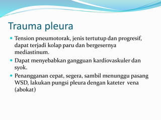 Trauma pleura
 Tension pneumotorak, jenis tertutup dan progresif,
dapat terjadi kolap paru dan bergesernya
mediastinum.
 Dapat menyebabkan gangguan kardiovaskuler dan
syok.
 Penangganan cepat, segera, sambil menunggu pasang
WSD, lakukan pungsi pleura dengan kateter vena
(abokat)
 