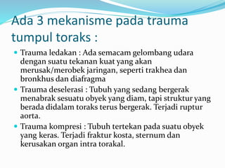 Ada 3 mekanisme pada trauma
tumpul toraks :
 Trauma ledakan : Ada semacam gelombang udara
dengan suatu tekanan kuat yang akan
merusak/merobek jaringan, seperti trakhea dan
bronkhus dan diafragma
 Trauma deselerasi : Tubuh yang sedang bergerak
menabrak sesuatu obyek yang diam, tapi struktur yang
berada didalam toraks terus bergerak. Terjadi ruptur
aorta.
 Trauma kompresi : Tubuh tertekan pada suatu obyek
yang keras. Terjadi fraktur kosta, sternum dan
kerusakan organ intra torakal.
 