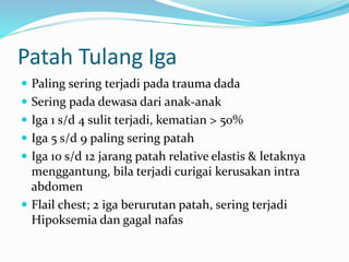 Patah Tulang Iga
 Paling sering terjadi pada trauma dada
 Sering pada dewasa dari anak-anak
 Iga 1 s/d 4 sulit terjadi, kematian > 50%
 Iga 5 s/d 9 paling sering patah
 Iga 10 s/d 12 jarang patah relative elastis & letaknya
menggantung, bila terjadi curigai kerusakan intra
abdomen
 Flail chest; 2 iga berurutan patah, sering terjadi
Hipoksemia dan gagal nafas
 