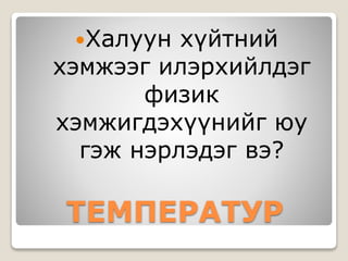 Халуун хүйтний 
хэмжээг илэрхийлдэг 
физик 
хэмжигдэхүүнийг юу 
гэж нэрлэдэг вэ? 
ТЕМПЕРАТУР 
 