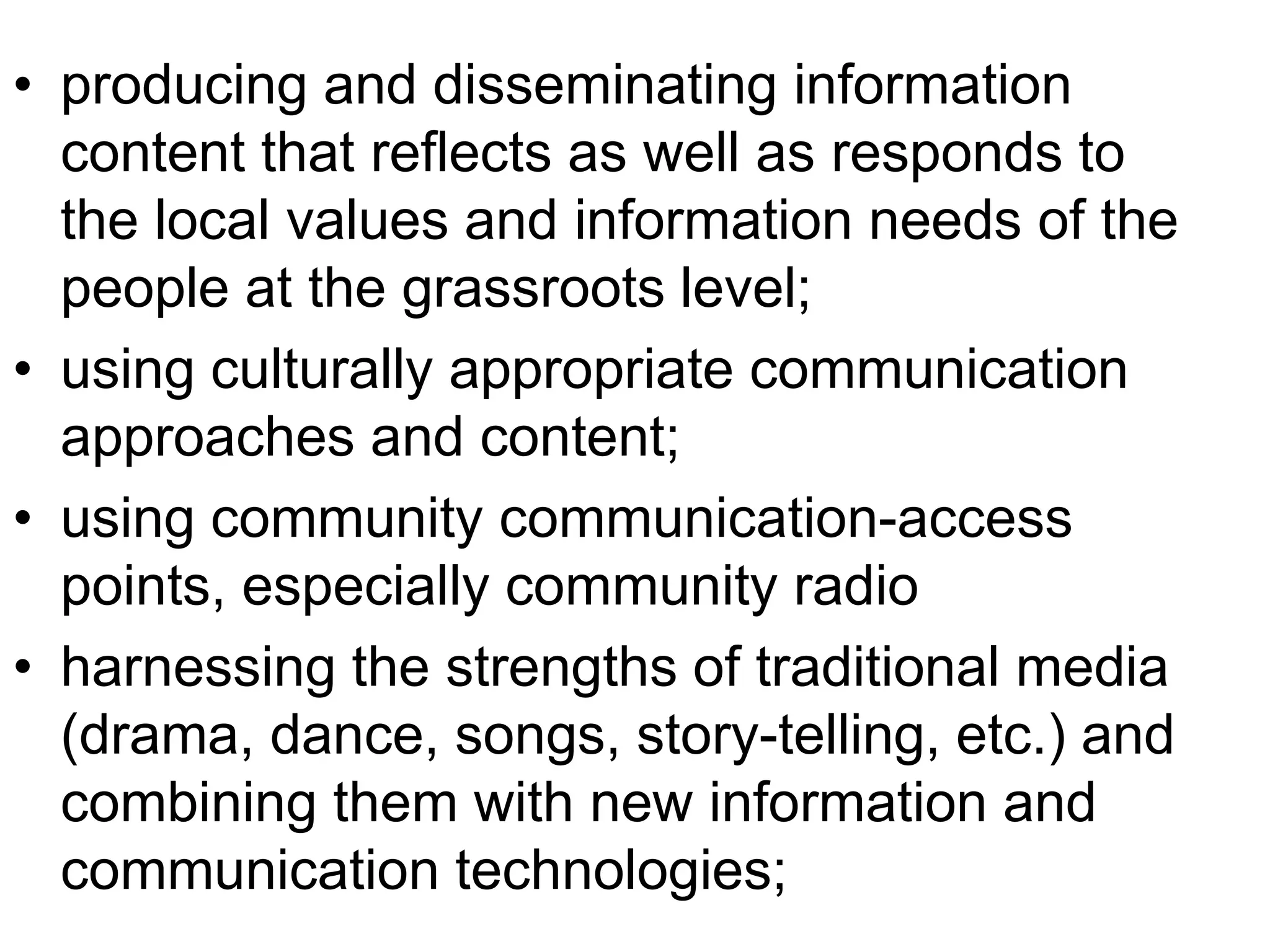 • producing and disseminating information 
content that reflects as well as responds to 
the local values and information needs of the 
people at the grassroots level; 
• using culturally appropriate communication 
approaches and content; 
• using community communication-access 
points, especially community radio 
• harnessing the strengths of traditional media 
(drama, dance, songs, story-telling, etc.) and 
combining them with new information and 
communication technologies; 
 