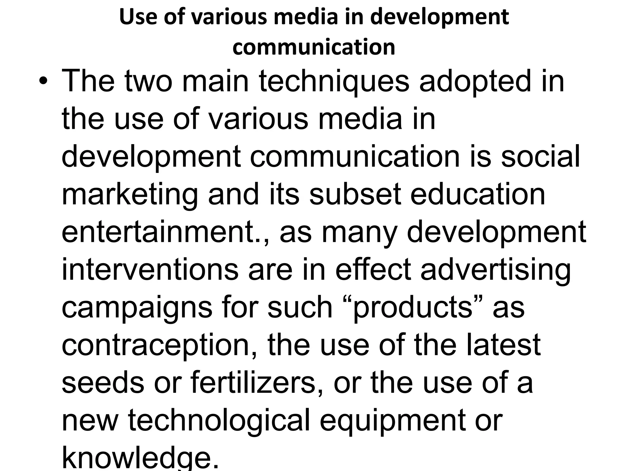Use of various media in development 
communication 
• The two main techniques adopted in 
the use of various media in 
development communication is social 
marketing and its subset education 
entertainment., as many development 
interventions are in effect advertising 
campaigns for such “products” as 
contraception, the use of the latest 
seeds or fertilizers, or the use of a 
new technological equipment or 
knowledge. 
 