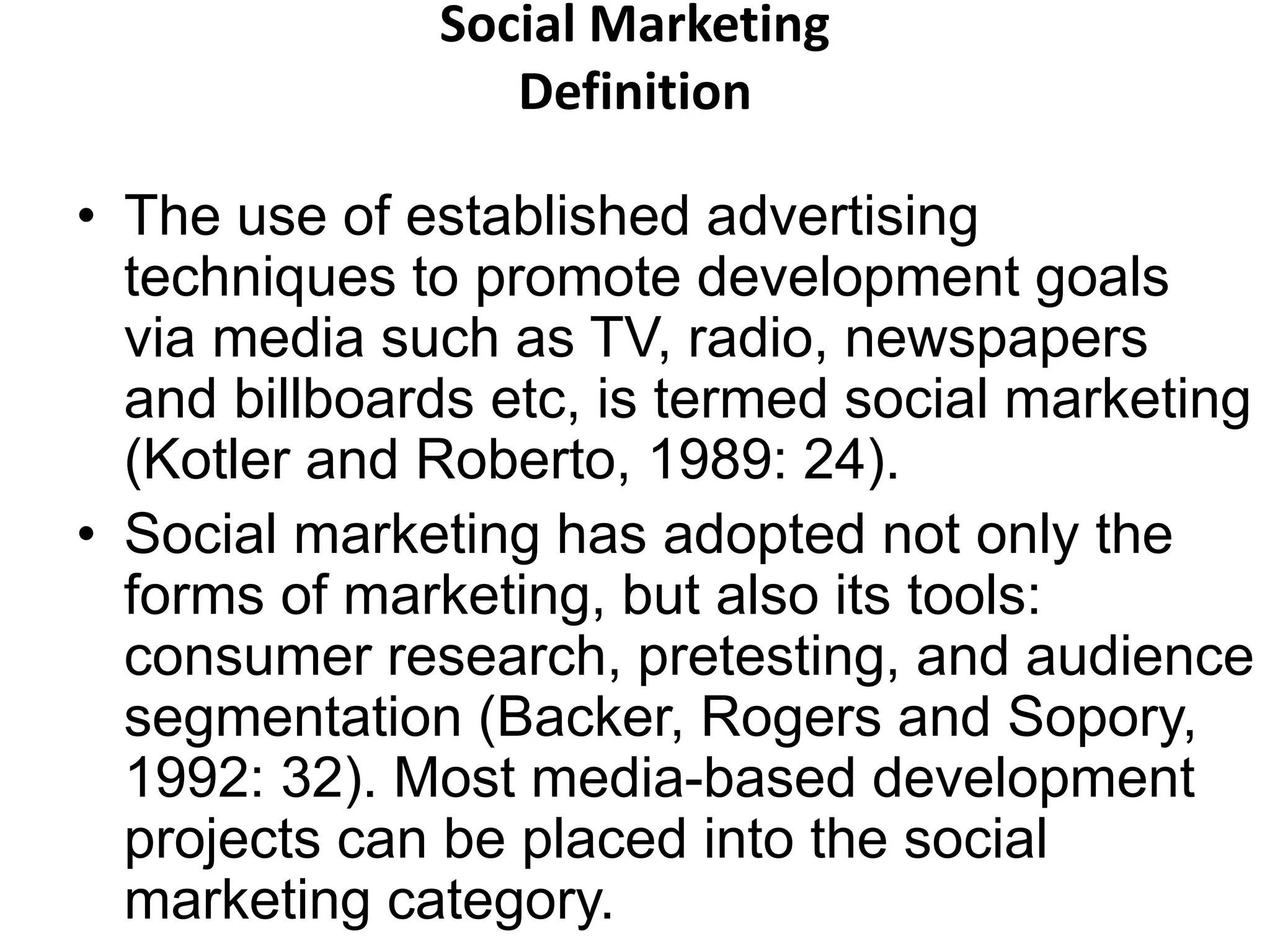 Social Marketing 
Definition 
• The use of established advertising 
techniques to promote development goals 
via media such as TV, radio, newspapers 
and billboards etc, is termed social marketing 
(Kotler and Roberto, 1989: 24). 
• Social marketing has adopted not only the 
forms of marketing, but also its tools: 
consumer research, pretesting, and audience 
segmentation (Backer, Rogers and Sopory, 
1992: 32). Most media-based development 
projects can be placed into the social 
marketing category. 
 