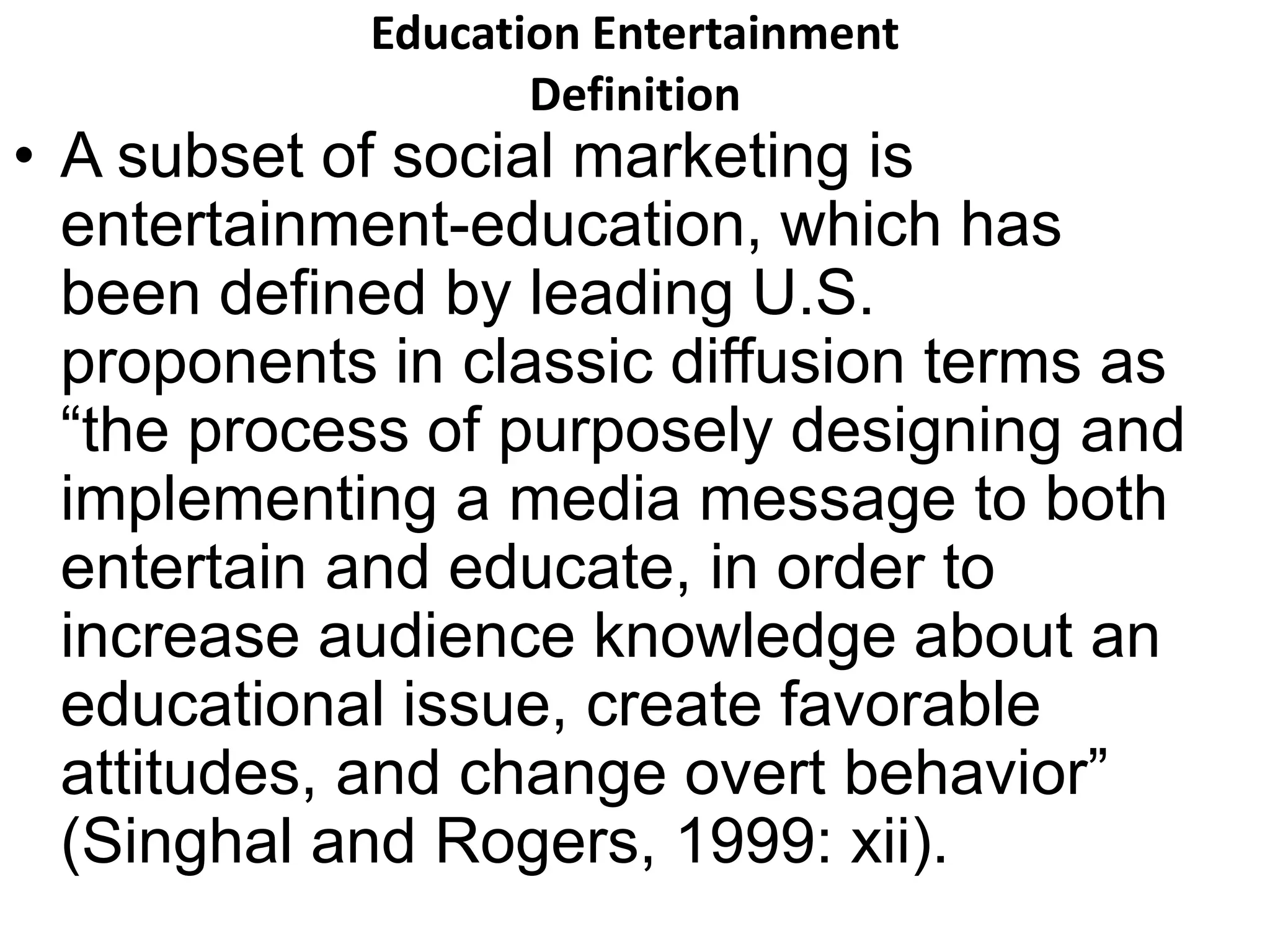 Education Entertainment 
Definition 
• A subset of social marketing is 
entertainment-education, which has 
been defined by leading U.S. 
proponents in classic diffusion terms as 
“the process of purposely designing and 
implementing a media message to both 
entertain and educate, in order to 
increase audience knowledge about an 
educational issue, create favorable 
attitudes, and change overt behavior” 
(Singhal and Rogers, 1999: xii). 
 