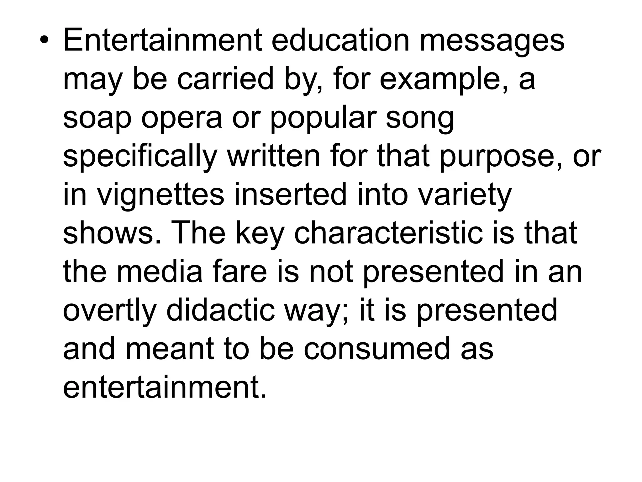 • Entertainment education messages 
may be carried by, for example, a 
soap opera or popular song 
specifically written for that purpose, or 
in vignettes inserted into variety 
shows. The key characteristic is that 
the media fare is not presented in an 
overtly didactic way; it is presented 
and meant to be consumed as 
entertainment. 
 