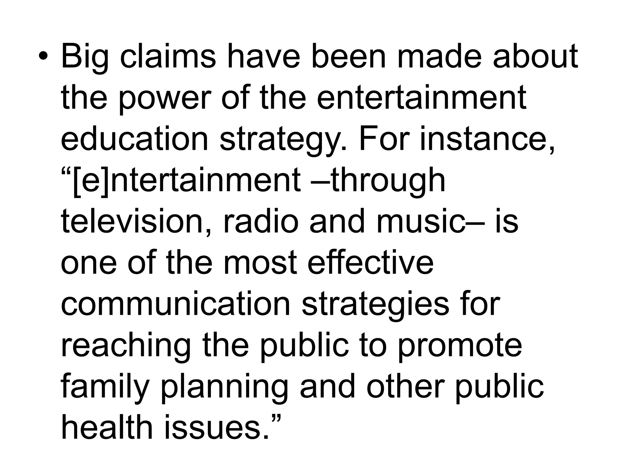 • Big claims have been made about 
the power of the entertainment 
education strategy. For instance, 
“[e]ntertainment –through 
television, radio and music– is 
one of the most effective 
communication strategies for 
reaching the public to promote 
family planning and other public 
health issues.” 
 
