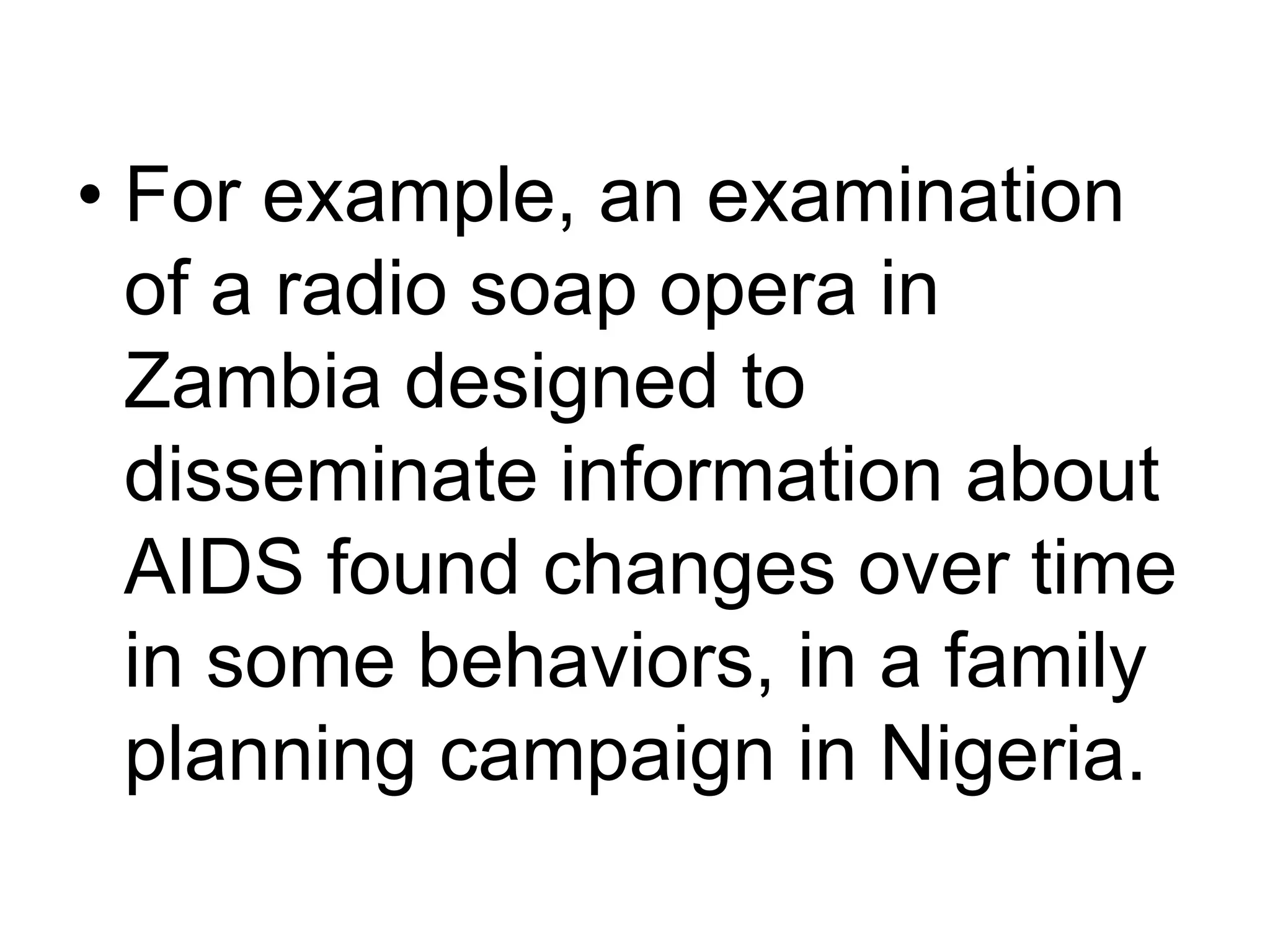 • For example, an examination 
of a radio soap opera in 
Zambia designed to 
disseminate information about 
AIDS found changes over time 
in some behaviors, in a family 
planning campaign in Nigeria. 
 