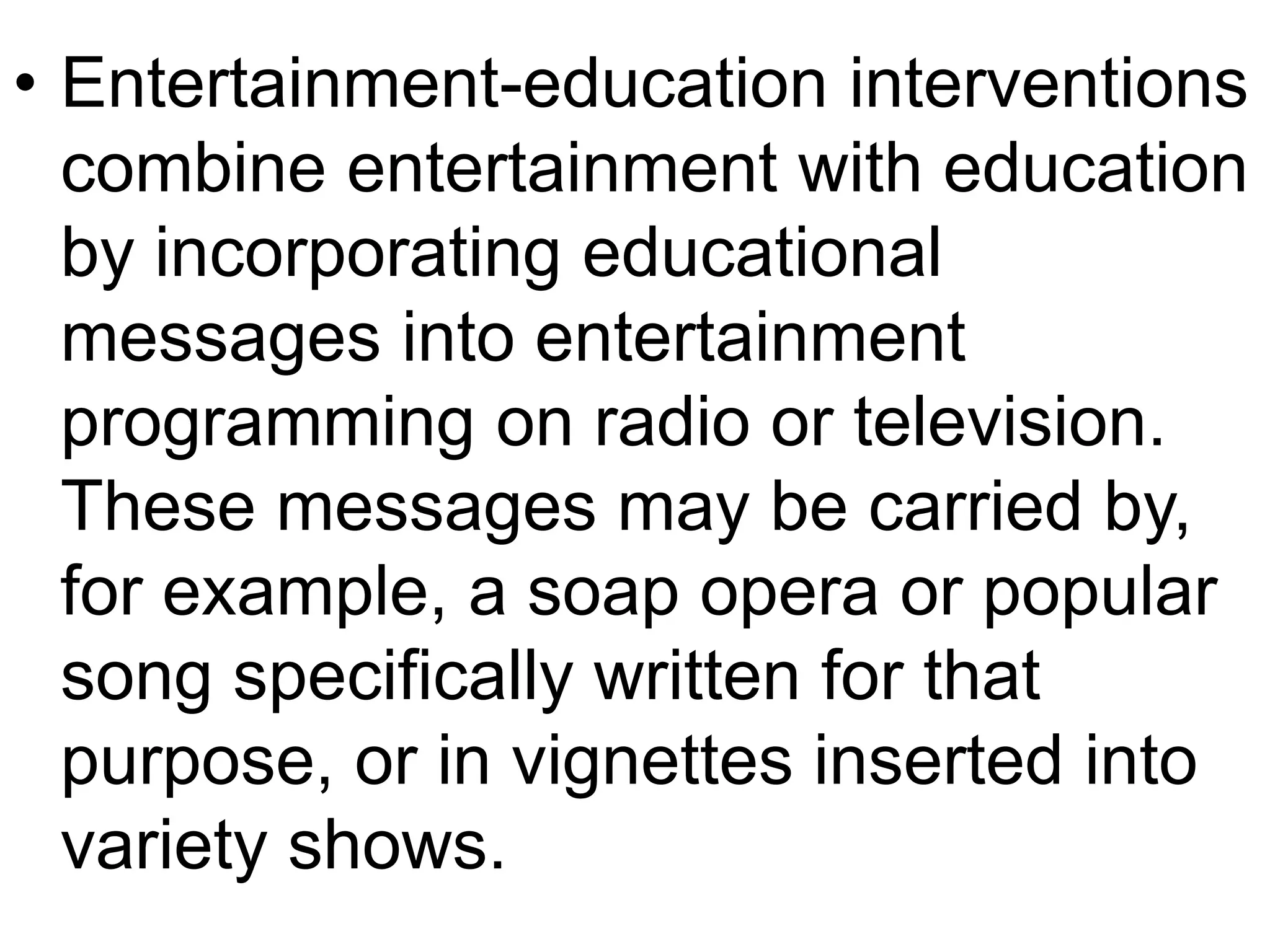 • Entertainment-education interventions 
combine entertainment with education 
by incorporating educational 
messages into entertainment 
programming on radio or television. 
These messages may be carried by, 
for example, a soap opera or popular 
song specifically written for that 
purpose, or in vignettes inserted into 
variety shows. 
 