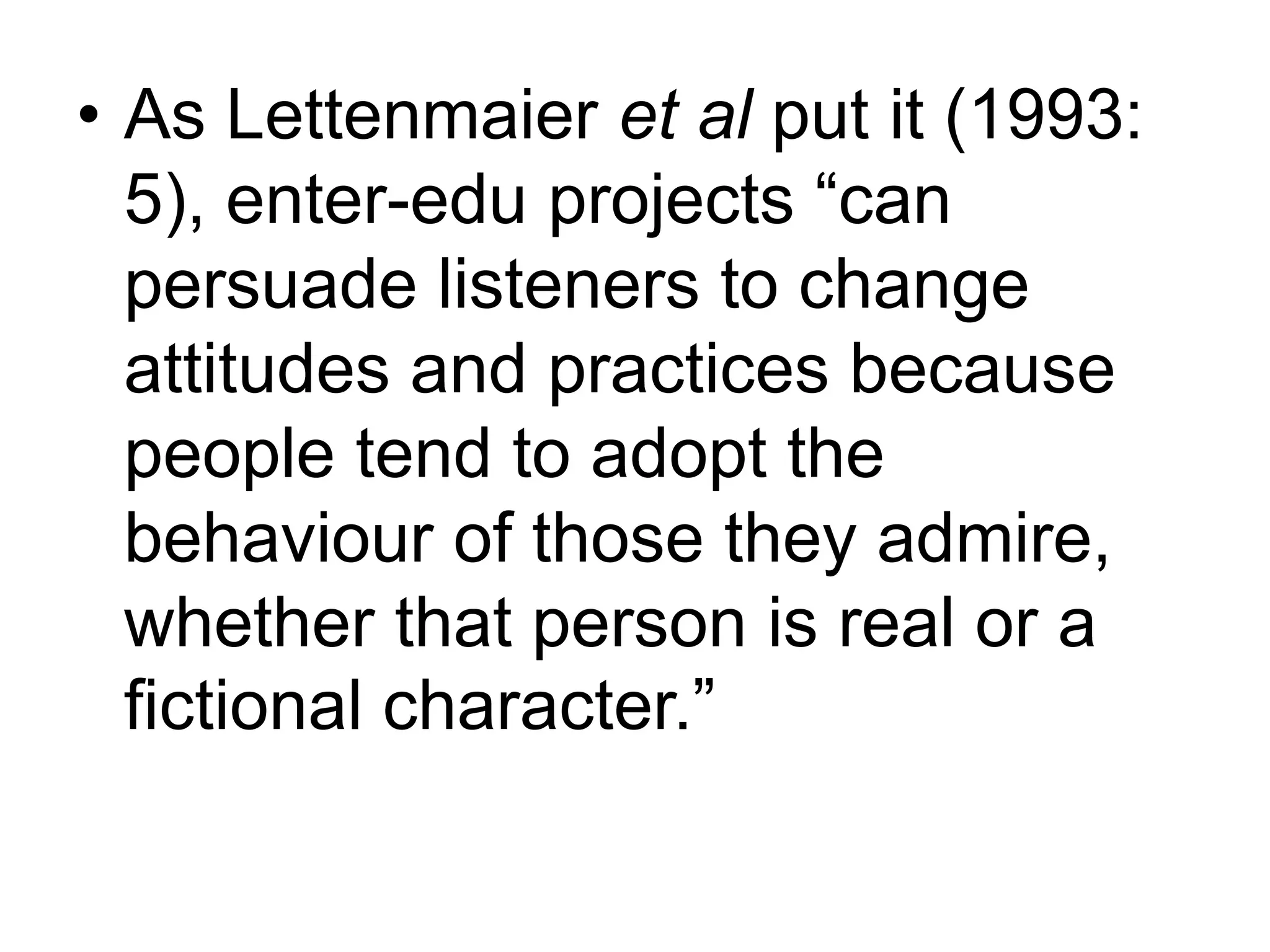 • As Lettenmaier et al put it (1993: 
5), enter-edu projects “can 
persuade listeners to change 
attitudes and practices because 
people tend to adopt the 
behaviour of those they admire, 
whether that person is real or a 
fictional character.” 
 