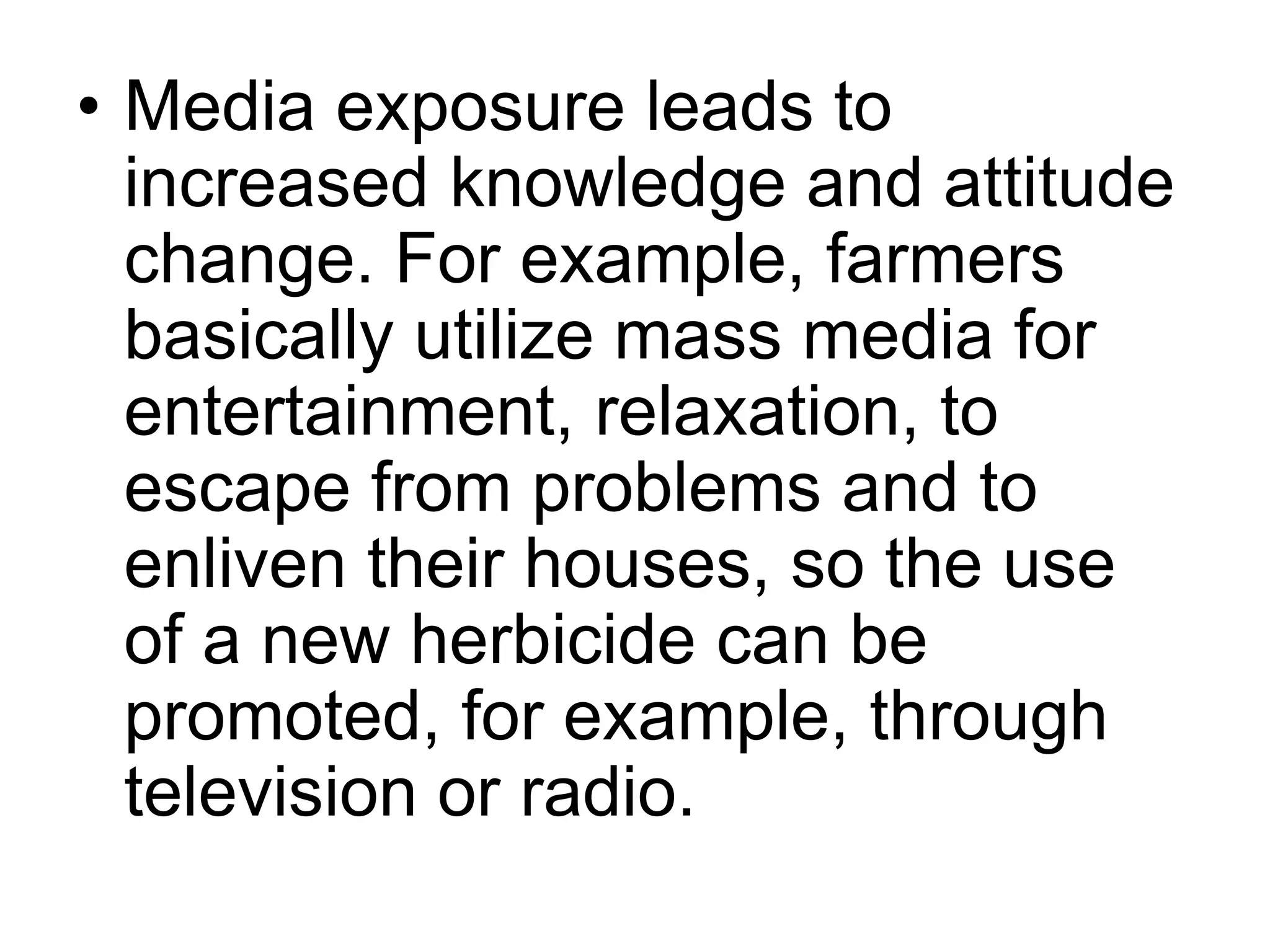 • Media exposure leads to 
increased knowledge and attitude 
change. For example, farmers 
basically utilize mass media for 
entertainment, relaxation, to 
escape from problems and to 
enliven their houses, so the use 
of a new herbicide can be 
promoted, for example, through 
television or radio. 
 