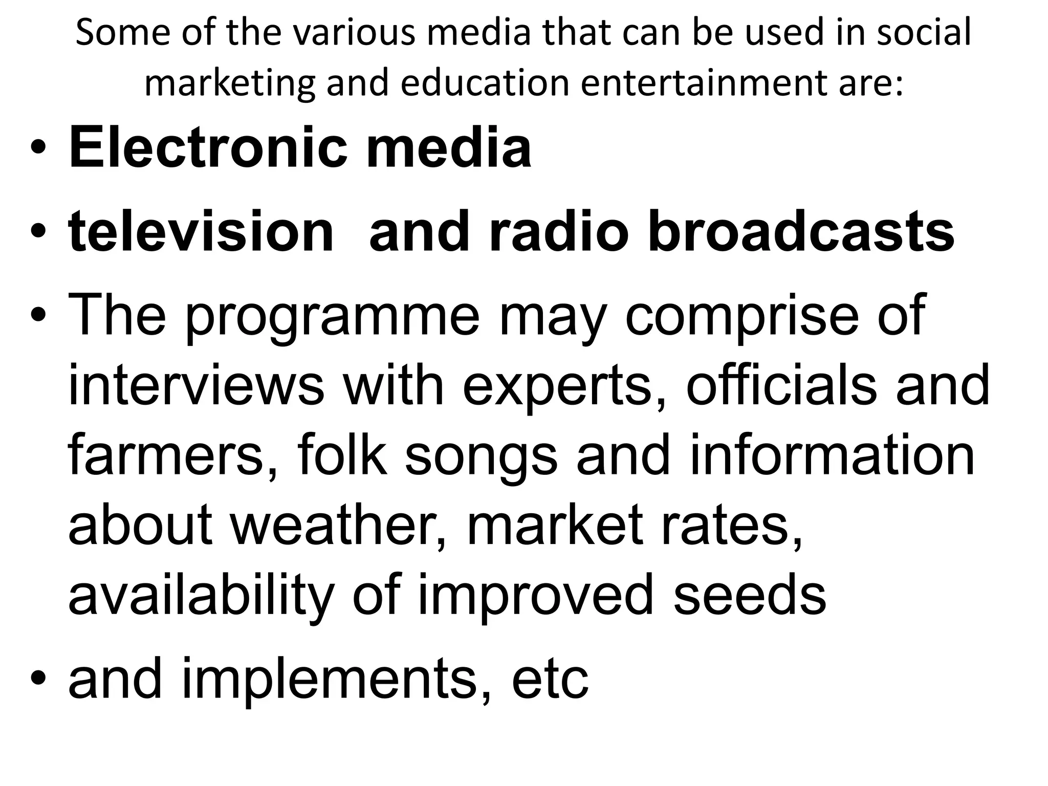 Some of the various media that can be used in social 
marketing and education entertainment are: 
• Electronic media 
• television and radio broadcasts 
• The programme may comprise of 
interviews with experts, officials and 
farmers, folk songs and information 
about weather, market rates, 
availability of improved seeds 
• and implements, etc 
 