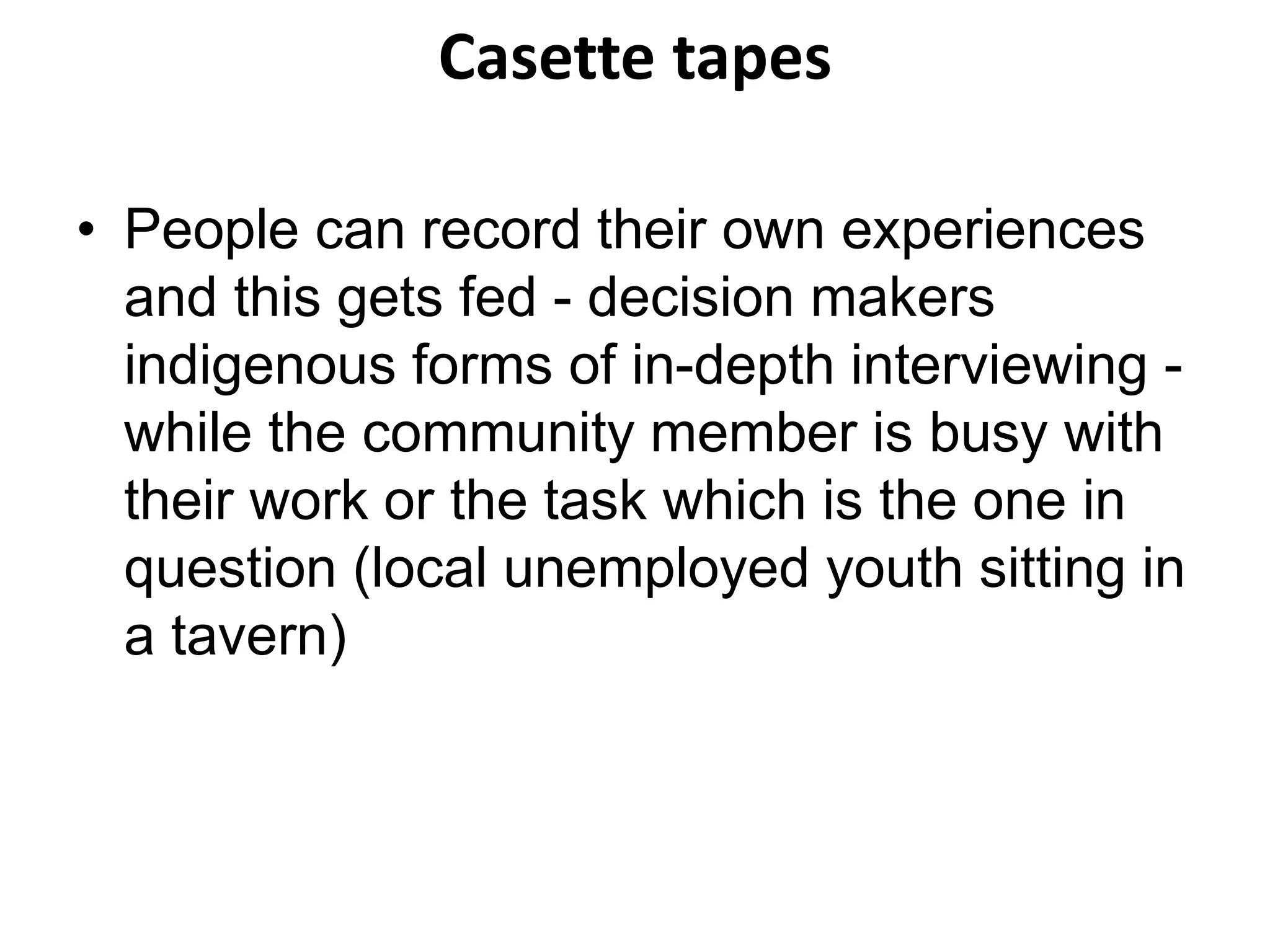 Casette tapes 
• People can record their own experiences 
and this gets fed - decision makers 
indigenous forms of in-depth interviewing - 
while the community member is busy with 
their work or the task which is the one in 
question (local unemployed youth sitting in 
a tavern) 
 