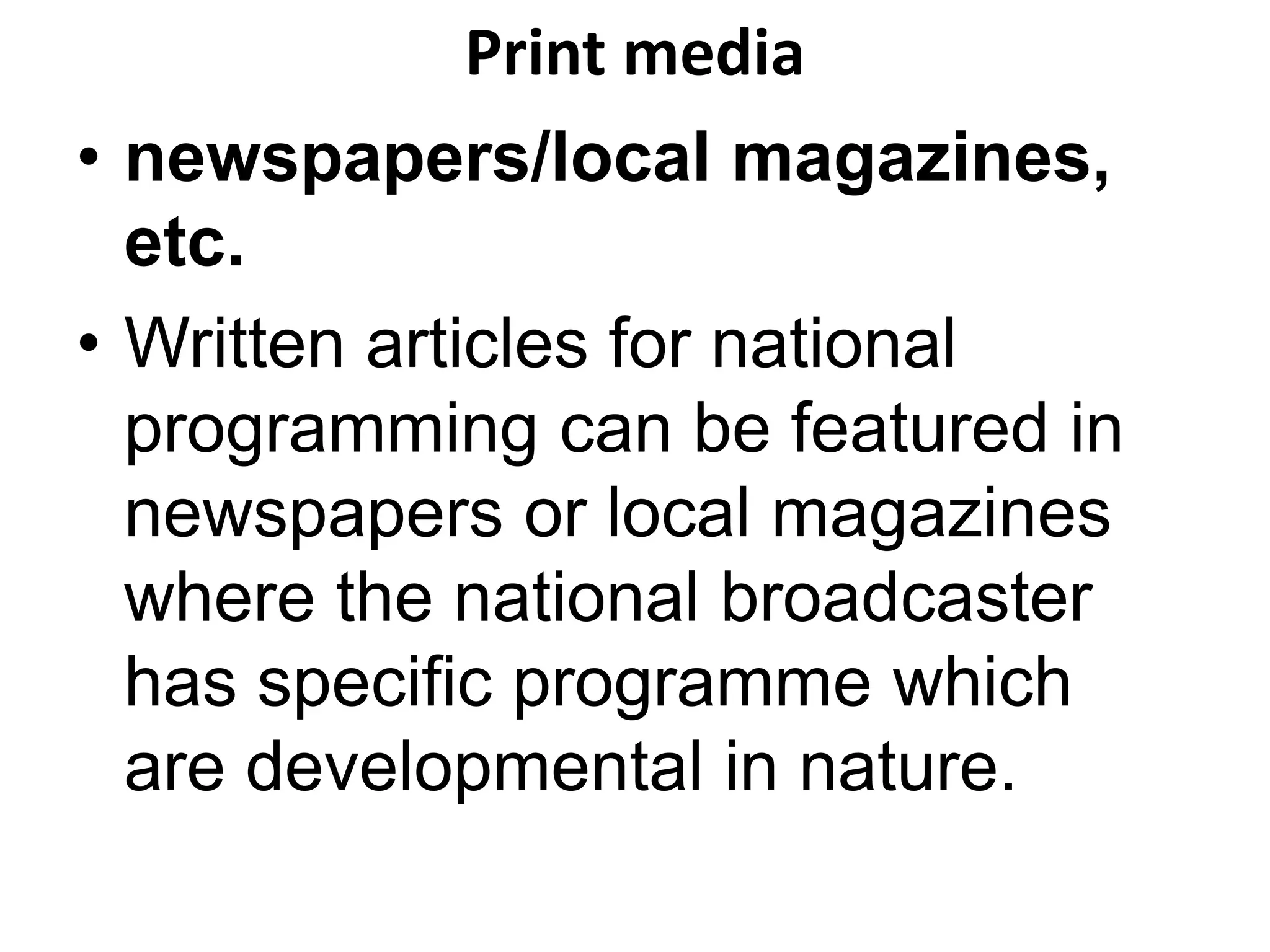 Print media 
• newspapers/local magazines, 
etc. 
• Written articles for national 
programming can be featured in 
newspapers or local magazines 
where the national broadcaster 
has specific programme which 
are developmental in nature. 
 