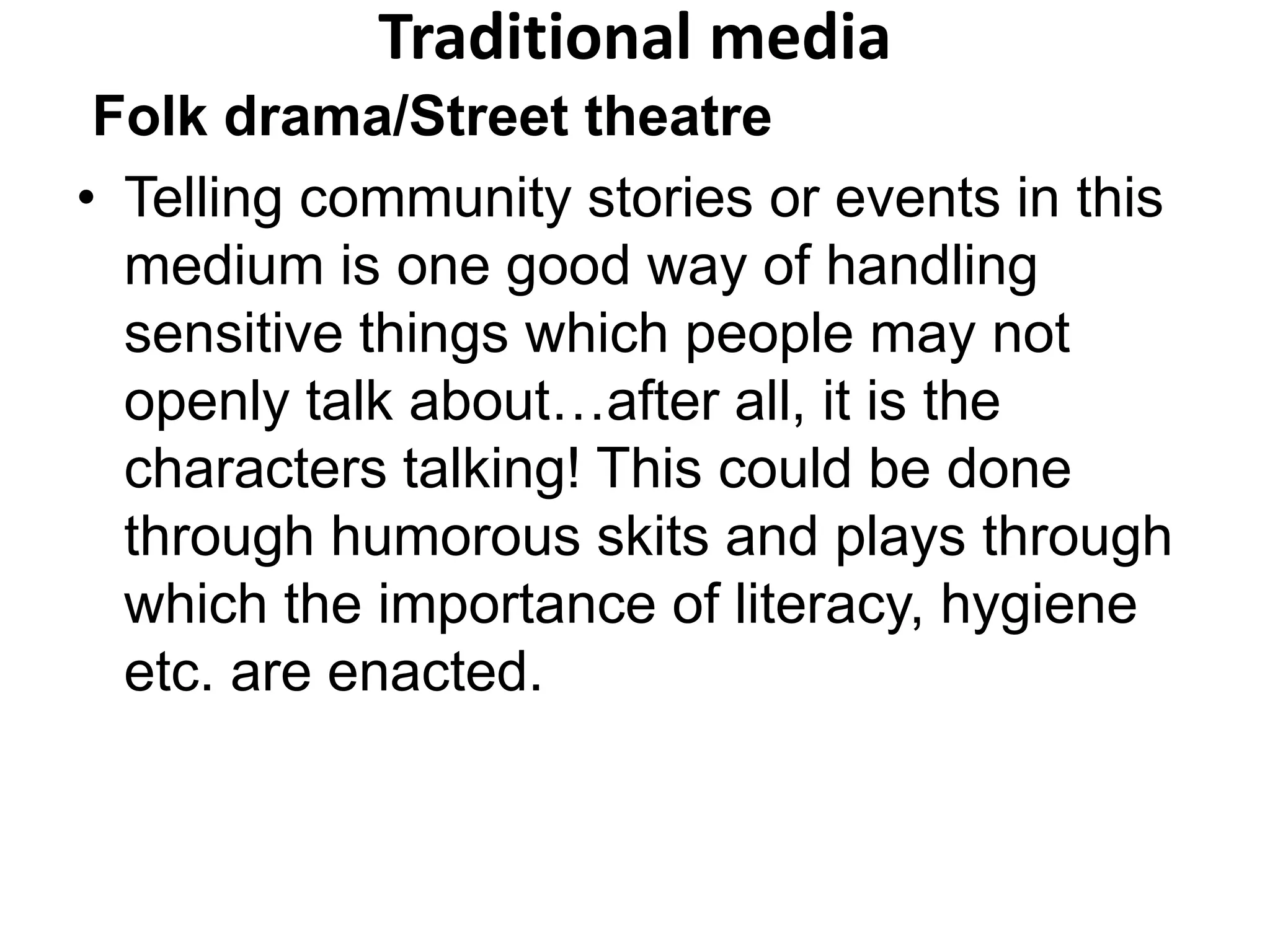 Traditional media 
Folk drama/Street theatre 
• Telling community stories or events in this 
medium is one good way of handling 
sensitive things which people may not 
openly talk about…after all, it is the 
characters talking! This could be done 
through humorous skits and plays through 
which the importance of literacy, hygiene 
etc. are enacted. 
 