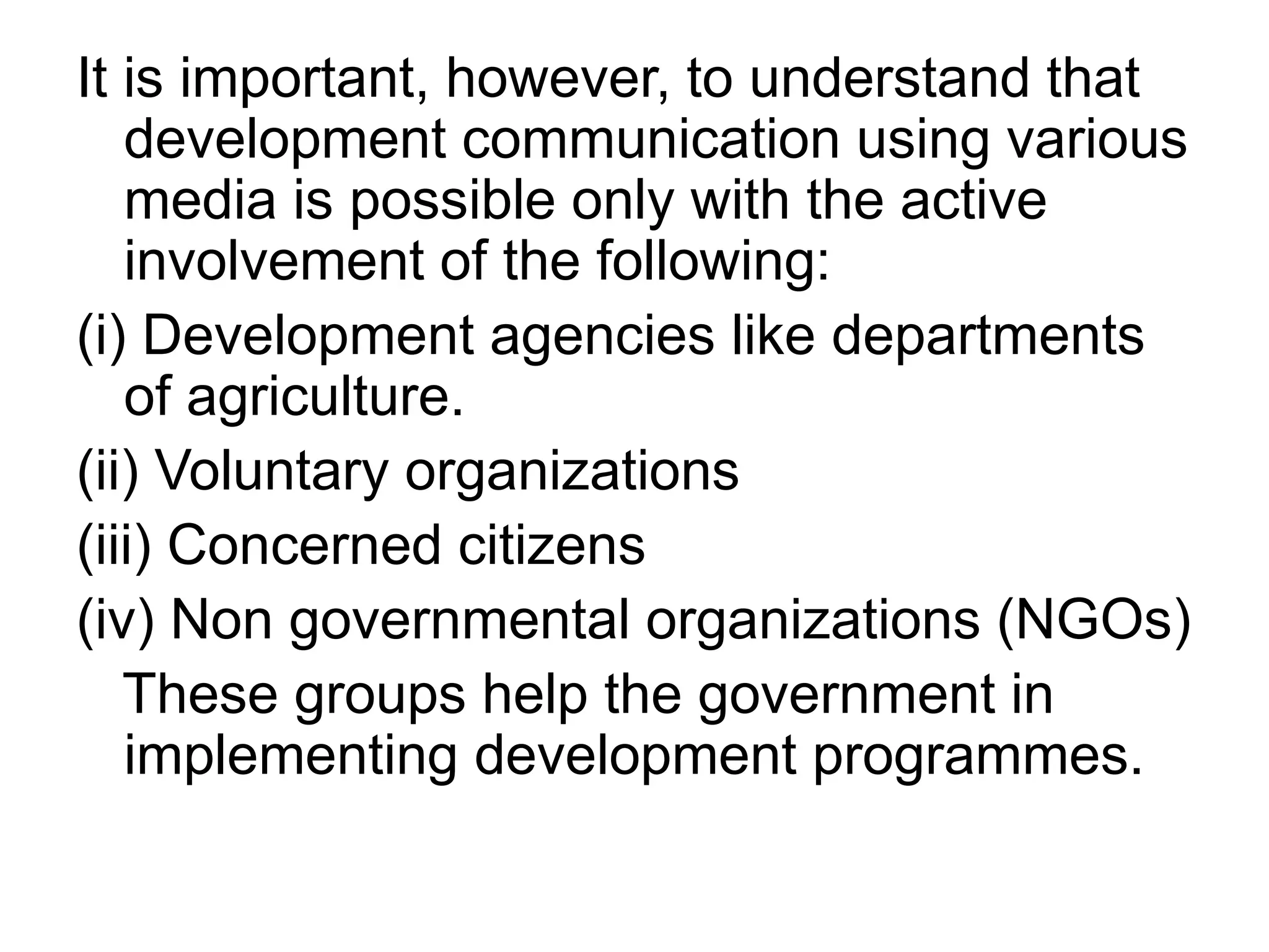 It is important, however, to understand that 
development communication using various 
media is possible only with the active 
involvement of the following: 
(i) Development agencies like departments 
of agriculture. 
(ii) Voluntary organizations 
(iii) Concerned citizens 
(iv) Non governmental organizations (NGOs) 
These groups help the government in 
implementing development programmes. 
